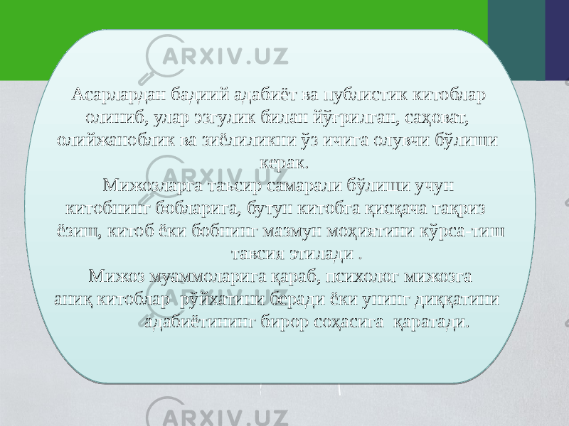  Асарлардан бадиий адабиёт ва публистик китоблар олиниб, улар эзгулик билан йўғрилган, саҳоват, олийжаноблик ва зиёлиликни ўз ичига олувчи бўлиши керак. Мижозларга таъсир самарали бўлиши учун китобнинг бобларига, бутун китобга қисқача тақриз ёзиш, китоб ёки бобнинг мазмун моҳиятини кўрса-тиш тавсия этилади . Мижоз муаммоларига қараб, психолог мижозга аниқ китоблар рўйхатини беради ёки унинг диққатини адабиётининг бирор соҳасига қаратади.01 3E 19 19 1F 0C0C0C0C 03 1F 0D 1A 0C 03 14 14 