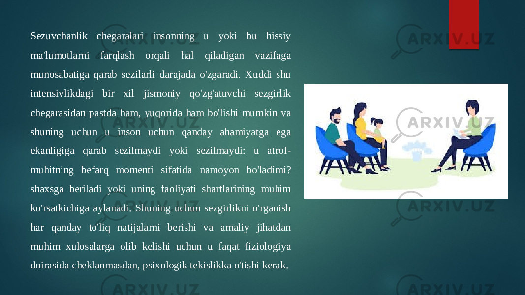 Sezuvchanlik chegaralari insonning u yoki bu hissiy ma&#39;lumotlarni farqlash orqali hal qiladigan vazifaga munosabatiga qarab sezilarli darajada o&#39;zgaradi. Xuddi shu intensivlikdagi bir xil jismoniy qo&#39;zg&#39;atuvchi sezgirlik chegarasidan pastda ham, yuqorida ham bo&#39;lishi mumkin va shuning uchun u inson uchun qanday ahamiyatga ega ekanligiga qarab sezilmaydi yoki sezilmaydi: u atrof- muhitning befarq momenti sifatida namoyon bo&#39;ladimi? shaxsga beriladi yoki uning faoliyati shartlarining muhim ko&#39;rsatkichiga aylanadi. Shuning uchun sezgirlikni o&#39;rganish har qanday to&#39;liq natijalarni berishi va amaliy jihatdan muhim xulosalarga olib kelishi uchun u faqat fiziologiya doirasida cheklanmasdan, psixologik tekislikka o&#39;tishi kerak. 