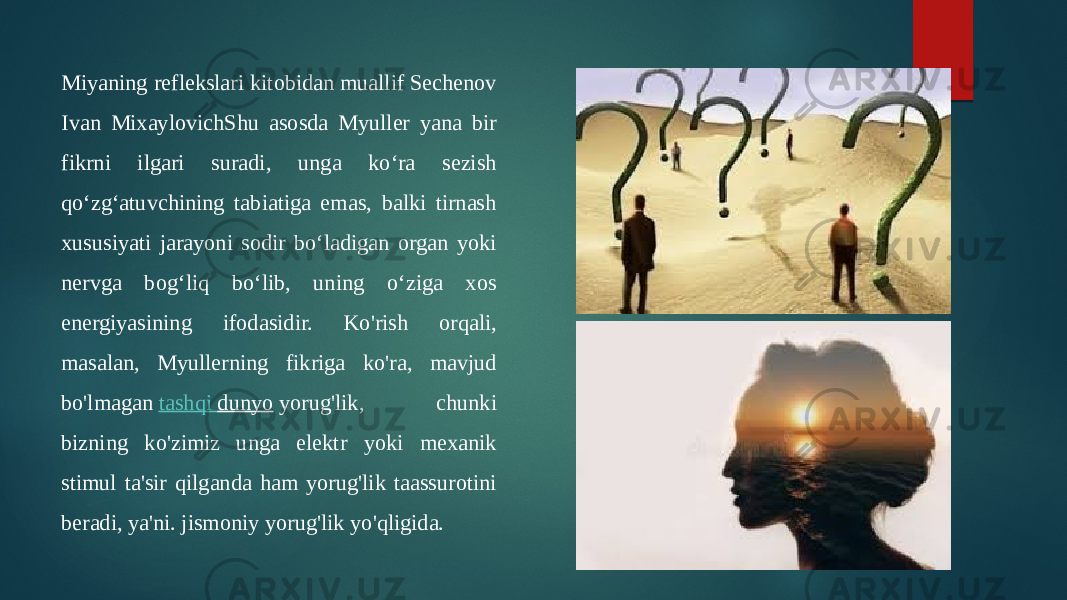 Miyaning reflekslari kitobidan muallif Sechenov Ivan MixaylovichShu asosda Myuller yana bir fikrni ilgari suradi, unga ko‘ra sezish qo‘zg‘atuvchining tabiatiga emas, balki tirnash xususiyati jarayoni sodir bo‘ladigan organ yoki nervga bog‘liq bo‘lib, uning o‘ziga xos energiyasining ifodasidir. Ko&#39;rish orqali, masalan, Myullerning fikriga ko&#39;ra, mavjud bo&#39;lmagan  tashqi dunyo  yorug&#39;lik, chunki bizning ko&#39;zimiz unga elektr yoki mexanik stimul ta&#39;sir qilganda ham yorug&#39;lik taassurotini beradi, ya&#39;ni. jismoniy yorug&#39;lik yo&#39;qligida. 