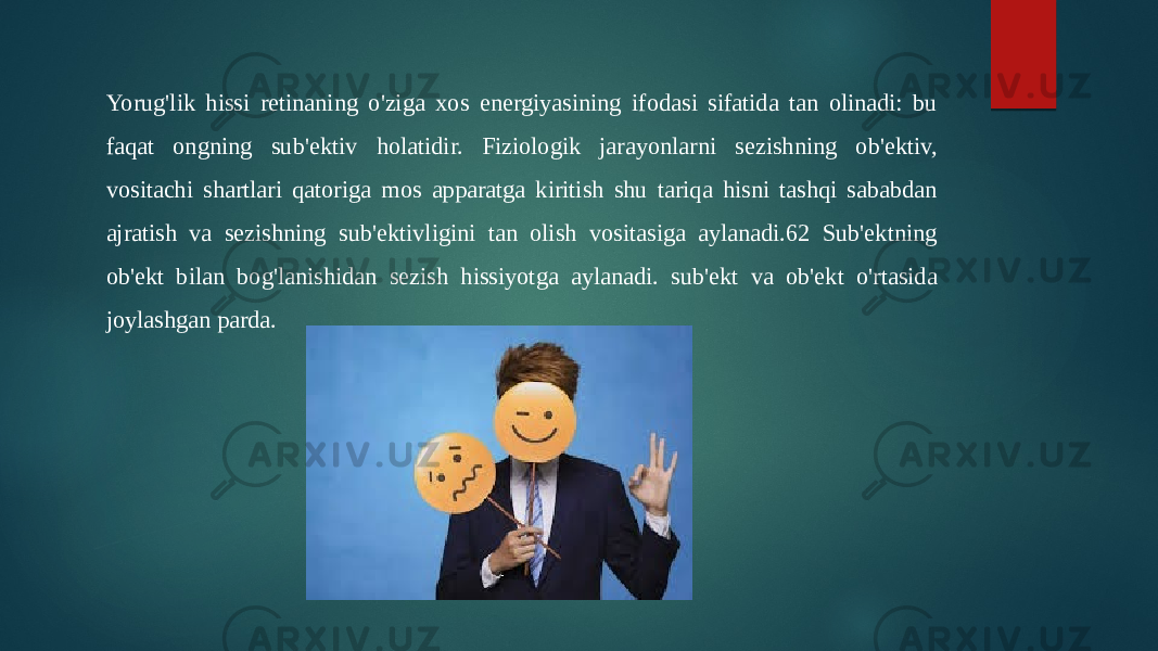 Yorug&#39;lik hissi retinaning o&#39;ziga xos energiyasining ifodasi sifatida tan olinadi: bu faqat ongning sub&#39;ektiv holatidir. Fiziologik jarayonlarni sezishning ob&#39;ektiv, vositachi shartlari qatoriga mos apparatga kiritish shu tariqa hisni tashqi sababdan ajratish va sezishning sub&#39;ektivligini tan olish vositasiga aylanadi.62 Sub&#39;ektning ob&#39;ekt bilan bog&#39;lanishidan sezish hissiyotga aylanadi. sub&#39;ekt va ob&#39;ekt o&#39;rtasida joylashgan parda. 