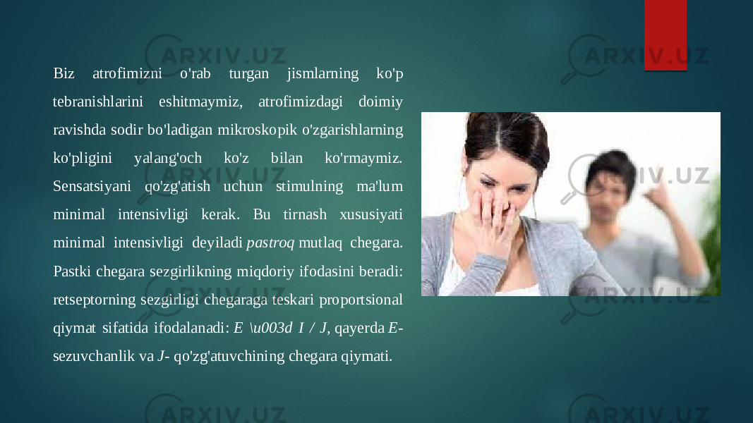 Biz atrofimizni o&#39;rab turgan jismlarning ko&#39;p tebranishlarini eshitmaymiz, atrofimizdagi doimiy ravishda sodir bo&#39;ladigan mikroskopik o&#39;zgarishlarning ko&#39;pligini yalang&#39;och ko&#39;z bilan ko&#39;rmaymiz. Sensatsiyani qo&#39;zg&#39;atish uchun stimulning ma&#39;lum minimal intensivligi kerak. Bu tirnash xususiyati minimal intensivligi deyiladi  pastroq  mutlaq chegara. Pastki chegara sezgirlikning miqdoriy ifodasini beradi: retseptorning sezgirligi chegaraga teskari proportsional qiymat sifatida ifodalanadi:  E \u003d I / J,  qayerda  E - sezuvchanlik va  J - qo&#39;zg&#39;atuvchining chegara qiymati. 