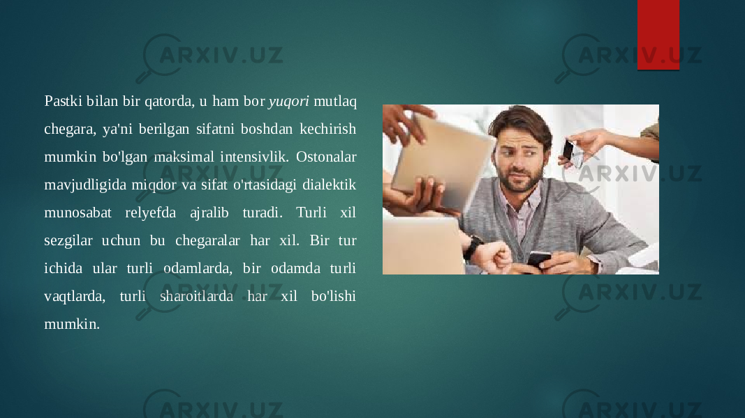 Pastki bilan bir qatorda, u ham bor  yuqori  mutlaq chegara, ya&#39;ni berilgan sifatni boshdan kechirish mumkin bo&#39;lgan maksimal intensivlik. Ostonalar mavjudligida miqdor va sifat o&#39;rtasidagi dialektik munosabat relyefda ajralib turadi. Turli xil sezgilar uchun bu chegaralar har xil. Bir tur ichida ular turli odamlarda, bir odamda turli vaqtlarda, turli sharoitlarda har xil bo&#39;lishi mumkin. 