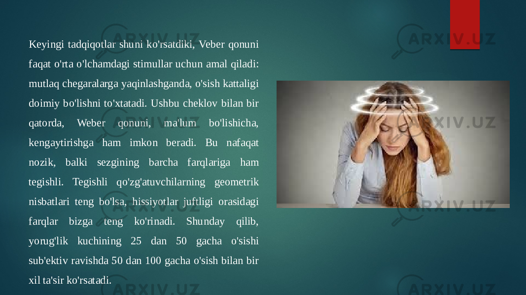 Keyingi tadqiqotlar shuni ko&#39;rsatdiki, Veber qonuni faqat o&#39;rta o&#39;lchamdagi stimullar uchun amal qiladi: mutlaq chegaralarga yaqinlashganda, o&#39;sish kattaligi doimiy bo&#39;lishni to&#39;xtatadi. Ushbu cheklov bilan bir qatorda, Weber qonuni, ma&#39;lum bo&#39;lishicha, kengaytirishga ham imkon beradi. Bu nafaqat nozik, balki sezgining barcha farqlariga ham tegishli. Tegishli qo&#39;zg&#39;atuvchilarning geometrik nisbatlari teng bo&#39;lsa, hissiyotlar juftligi orasidagi farqlar bizga teng ko&#39;rinadi. Shunday qilib, yorug&#39;lik kuchining 25 dan 50 gacha o&#39;sishi sub&#39;ektiv ravishda 50 dan 100 gacha o&#39;sish bilan bir xil ta&#39;sir ko&#39;rsatadi. 