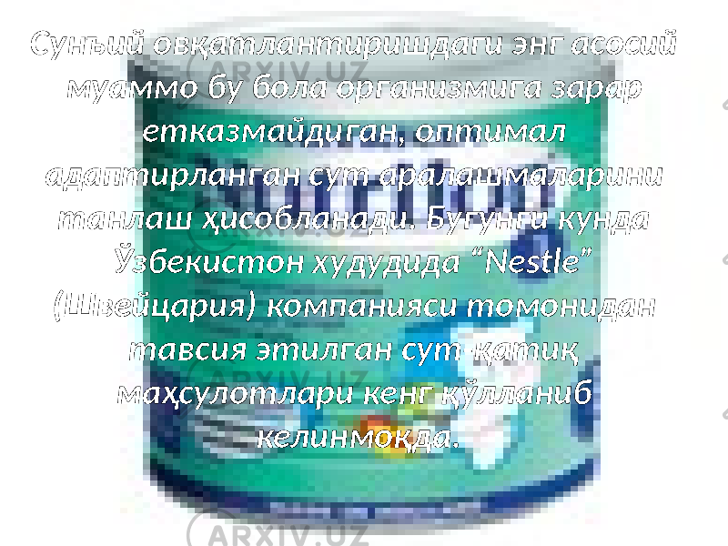 Сунъий овқатлантиришдаги энг асосий муаммо бу бола организмига зарар етказмайдиган, оптимал адаптирланган сут аралашмаларини танлаш ҳисобланади. Бугунги кунда Ўзбекистон худудида “Nestle” (Швейцария) компанияси томонидан тавсия этилган сут-қатиқ маҳсулотлари кенг қўлланиб келинмоқда. 