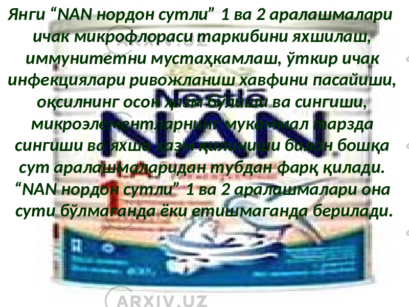 Янги “NAN нордон сутли” 1 ва 2 аралашмалари ичак микрофлораси таркибини яхшилаш, иммунитетни мустаҳкамлаш, ўткир ичак инфекциялари ривожланиш хавфини пасайиши, оқсилнинг осон ҳазм бўлиши ва сингиши, микроэлементларнинг мукаммал тарзда сингиши ва яхши ҳазм қилиниши билан бошқа сут аралашмаларидан тубдан фарқ қилади. “NAN нордон сутли” 1 ва 2 аралашмалари она сути бўлмаганда ёки етишмаганда берилади. 