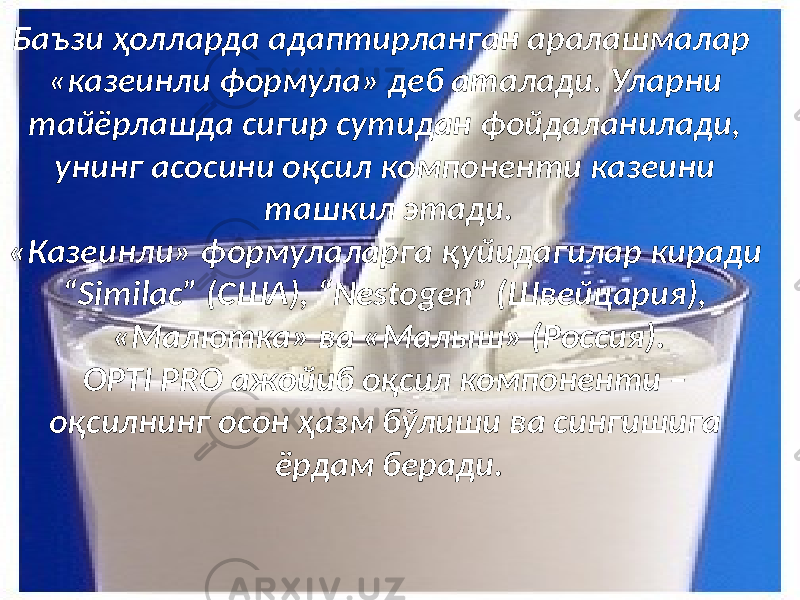 Баъзи ҳолларда адаптирланган аралашмалар «казеинли формула» деб аталади. Уларни тайёрлашда сигир сутидан фойдаланилади, унинг асосини оқсил компоненти казеини ташкил этади. «Казеинли» формулаларга қуйидагилар киради “Similac” (США), “Nestogen” (Швейцария), «Малютка» ва «Малыш» (Россия). OPTI PRO ажойиб оқсил компоненти – оқсилнинг осон ҳазм бўлиши ва сингишига ёрдам беради. 