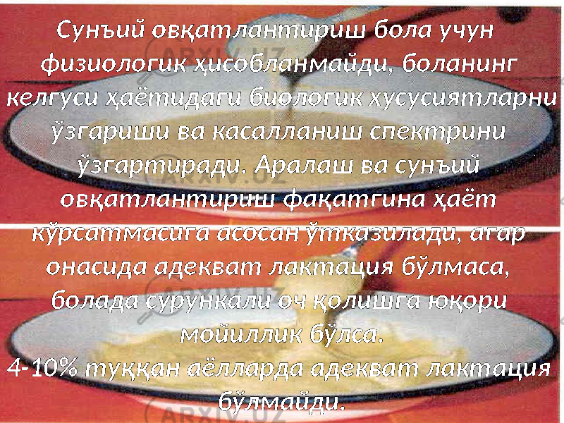 ыыСунъий овқатлантириш бола учун физиологик ҳисобланмайди, боланинг келгуси ҳаётидаги биологик хусусиятларни ўзгариши ва касалланиш спектрини ўзгартиради. Аралаш ва сунъий овқатлантириш фақатгина ҳаёт кўрсатмасига асосан ўтказилади, агар онасида адекват лактация бўлмаса, болада сурункали оч қолишга юқори мойиллик бўлса. 4-10% туққан аёлларда адекват лактация бўлмайди. 