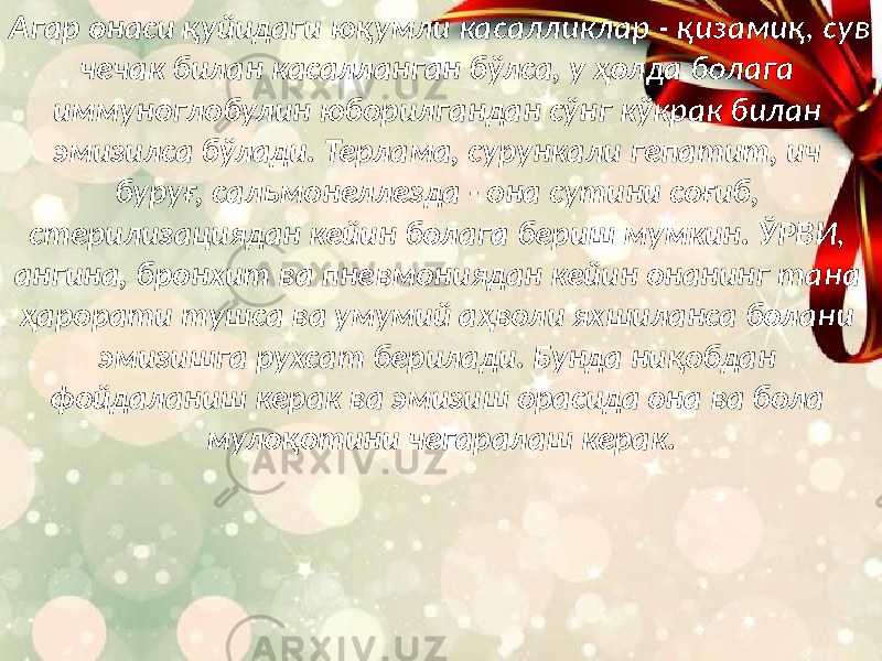 Агар онаси қуйидаги юқумли касалликлар - қизамиқ, сув чечак билан касалланган бўлса, у ҳолда болага иммуноглобулин юборилгандан сўнг кўкрак билан эмизилса бўлади. Терлама, сурункали гепатит, ич буруғ, сальмонеллезда - она сутини соғиб, стерилизациядан кейин болага бериш мумкин. ЎРВИ, ангина, бронхит ва пневмониядан кейин онанинг тана ҳарорати тушса ва умумий аҳволи яхшиланса болани эмизишга рухсат берилади. Бунда ниқобдан фойдаланиш керак ва эмизиш орасида она ва бола мулоқотини чегаралаш керак. 