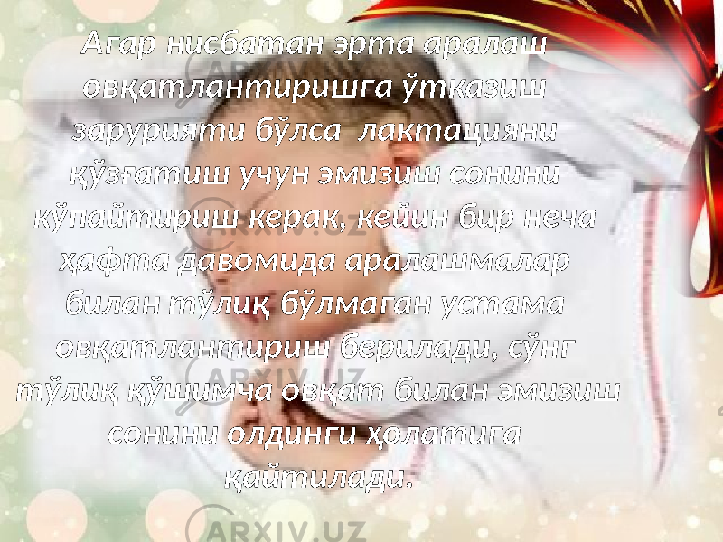 Агар нисбатан эрта аралаш овқатлантиришга ўтказиш зарурияти бўлса лактацияни қўзғатиш учун эмизиш сонини кўпайтириш керак, кейин бир неча ҳафта давомида аралашмалар билан тўлиқ бўлмаган устама овқатлантириш берилади, сўнг тўлиқ қўшимча овқат билан эмизиш сонини олдинги ҳолатига қайтилади. 