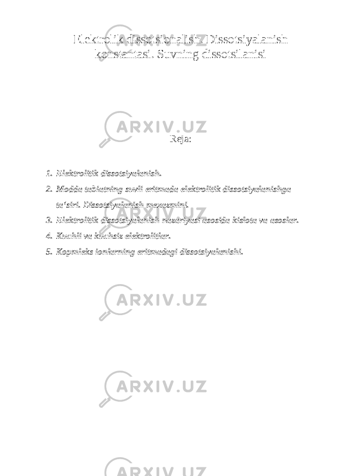 Elektrolik dissotsionalish. Dissotsiyalanish konstantasi. Suvning dissotsilanisi Reja: 1. Elektrolitik dissotsiyalanish. 2. Modda tabiatning suvli eritmada elektrolitik dissotsiyalanishga ta‘siri. Dissotsi yalanish mexazmini. 3. Elektrolitik dissotsiyalanish nazariyasi asosida kislota va asoslar. 4. Kuchli va kuchsiz elektrolitlar. 5. Kopmleks ionlarning eritmadagi dissotsiyalanishi. 