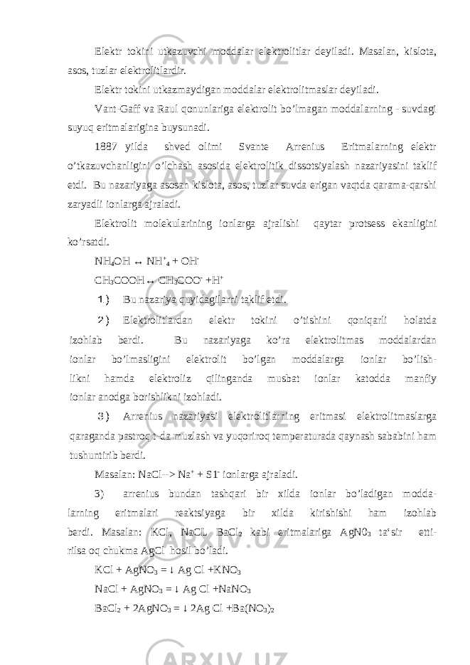 Elektr tokini utkazuvchi moddalar elektrolitlar deyiladi. Masalan, kislota, asos, tuzlar elektrolitlardir. Elektr tokini utkazmaydigan moddalar elektrolitmaslar de yiladi. Vant-Gaff va Raul qonunlariga elektrolit bo’lmagan moddalarning - suvdagi suyuq eritmalarigina buysunadi. 1887 yilda shved olimi Svante Arrenius Eritmalarning elektr o’tkazuvchanligini o’lchash asosida elektrolitik dissotsiyalash nazariyasini taklif etdi. Bu nazariyaga asosan kislota, asos, tuzlar suvda erigan vaqtda qarama-qarshi zaryadli ionlarga ajraladi. Elektrolit molekularining ionlarga ajralishi qaytar pro tsess ekanligini ko’rsatdi. NH 4 OH ↔ NH + 4 + OH - CH 3 COOH↔ CH 3 COO - +H + 1) Bu nazariya quyidagilarni taklif etdi. 2) Elektrolitlardan elektr tokini o’tishini qoniqarli holatda izohlab berdi. Bu nazariyaga ko’ra elektrolitmas moddalardan ionlar bo’lmasligini elektrolit bo’lgan moddalarga ionlar bo’lish- likni hamda elektroliz qilinganda musbat ionlar katodda manfiy ionlar anodga borishlikni izohladi. 3) Arrenius nazariyasi elektrolitlarning eritmasi elektrolitmaslarga qaraganda pastroq t-da muzlash va yuqoriroq temperaturada qaynash sababini ham tushuntirib berdi. Masalan: NaCl--> Na + + S1 - ionlarga ajraladi. 3) arrenius bundan tashqari bir xilda ionlar bo’ladigan modda- larning eritmalari reaktsiyaga bir xilda kirishishi ham izohlab berdi. Masalan: KCl, NaCL BaCl 2 kabi eritmalariga AgN0 3 ta‘sir etti- rilsa oq chukma AgCl hosil bo’ladi. KCl + AgNO 3 = ↓ Ag Cl +KNO 3 NaCl + AgNO 3 = ↓ Ag Cl +NaNO 3 BaCl 2 + 2AgNO 3 = ↓ 2Ag Cl +Ba(NO 3 ) 2 