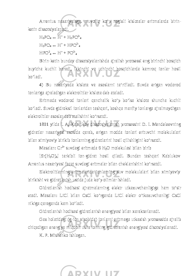 Arrenius nazariyaisga. muvofiq ko’p negizli kislotalar eritmalarda birin- ketin dissotsiyalanadi. H 3 PO 4 ↔ H + + H 2 PO 2- 4 H 2 PO 4 ↔ H + + HPO 2- 4 HPO 2 4 ↔ H + + PO 3- 4 Birin-ketin bunday dissotsiyalanishda ajralish protsessi eng birinchi bosqich buyicha kuchli boradi, ikkinchi va uchinchi bosqichlarda kamroq ionlar hosil bo’ladi. 4) Bu nazariyada kislota va asoslarni ta‘rifladi. Suvda erigan vodorod ionlariga ajraladigan elektrolitlar kislota deb ataladi. Eritmada vodorod ionlari qanchalik ko’p bo’lsa kislota shuncha kuchli bo’ladi. Suvda gidroksil ionlaridan tashqari, boshqa manfiy ionlarga ajralmaydigan elektrolitlar asoslar deb atalishini ko’rsatdi. 1891 yilda I. A, Kablukov dissotsiyalanish protsessini D. I. Mendeleevning gidratlar nazariyasi asosida qarab, erigan modda ionlari erituvchi molekulalari bilan ximiyaviy birikib ionlarning gidratlarini hosil qilishligini ko’rsatdi. Masalan: Cr 3+ suvdagi eritmada 6 H 2 O molekulasi bilan birib [Sr(H 2 O) 6 ] tarkibli ion-gidrat hosil qiladi. Bundan tashqari Kablukov Arrenius nazariyasi faqat suvdagi eritmalar bilan cheklanishini ko’rsatdi. Elektrolitlarning eritmalarida ionlarning suv molekulala ri bilan ximiyaviy birikishi va gidratlanish ustida juda ko’p olimlar ishladi. Gidratlanish hodisasi ajratmalarning elektr utkazuvchanligiga ham ta‘sir etadi. Masalan: LiCl bilan CsCl ko’rganda LiCl elektr o’tkazuvchanligi CsCl nikiga qaraganda kam bo’ladi. Gidratlanish hodisasi gidratlanish energiyasi bilan xarakterlanadi. Gaz holatidagi (g-ion xisobida) ionlarni eritmaga utkazish protsessida ajralib chiqadigan energiya miqdori usha ionning gid ratlanish energiyasi disotsiyalanadi. K. P. Mishenko ishlagan. 