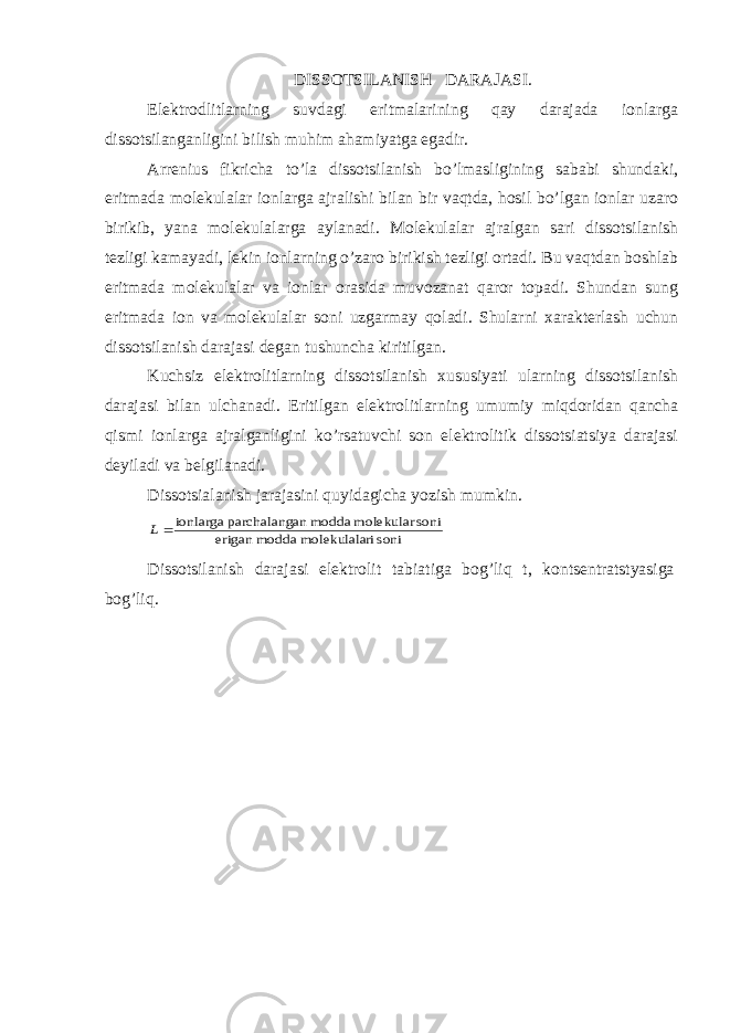 DISSOTSILANISH DARAJASI. Elektrodlitlarning suvdagi eritmalarining qay darajada ionlarga dissotsilanganligini bilish muhim ahamiyatga egadir. Arrenius fikricha to’la dissotsilanish bo’lmasligining sababi shundaki, eritmada molekulalar ionlarga ajralishi bilan bir vaqtda, hosil bo’lgan ionlar uzaro birikib, yana molekulalarga aylanadi. Molekulalar ajralgan sari dissotsilanish tezligi kamayadi, lekin ionlarning o’zaro birikish tezligi ortadi. Bu vaqtdan boshlab eritmada molekulalar va ionlar orasida muvozanat qaror topadi. Shundan sung eritmada ion va molekulalar soni uzgarmay qoladi. Shularni xarakterlash uchun dissotsilanish darajasi degan tushuncha kiritilgan. Kuchsiz elektrolitlarning dissotsilanish xususiyati ularning dissotsilanish darajasi bilan ulchanadi. Eritilgan elektrolitlar ning umumiy miqdoridan qancha qismi ionlarga ajralganligini ko’rsatuvchi son elektrolitik dissotsiatsiya darajasi deyiladi va belgilanadi. Dissotsialanish jarajasini quyidagicha yozish mumkin.soni ri molekulala modda erigan soni molekular modda an parchalang ionlarga  L Dissotsilanish darajasi elektrolit tabiatiga bog’liq t, kontsentratstyasiga bog’liq. 