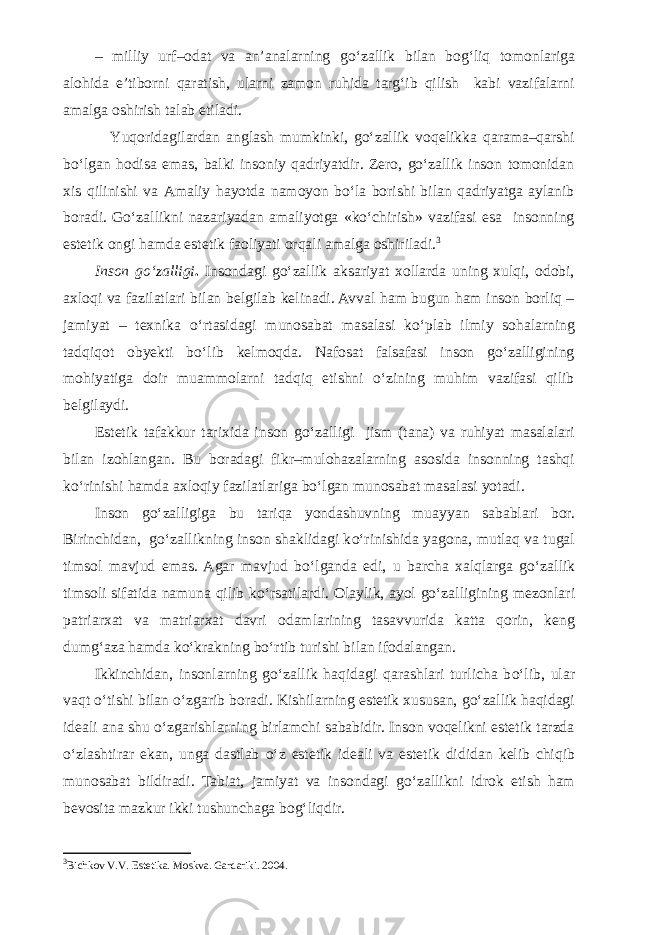 – milliy urf–odat va an’analarning g о ‘zallik bilan bog‘liq to monlariga alohida e’tiborni qaratish, ularni zamon ruhida targ‘ib qilish kabi vazifalarni amalga oshirish talab etiladi. Yuqoridagilardan anglash mumkinki, gо‘zallik voqelikka qarama–qarshi bо‘lgan hodisa emas, balki insoniy qadriyatdir. Zero, gо‘zallik inson tomonidan xis qilinishi va Amaliy hayotda namoyon bо‘la borishi bilan qadriyatga aylanib boradi. Gо‘zallikni nazariyadan amaliyotga «kо‘chirish» vazifasi esa insonning estetik ongi hamda estetik faoliyati orqali amalga oshiriladi. 3 Inson gо‘zalligi . Insondagi gо‘zallik aksariyat xollarda uning xulqi, odobi, axloqi va fazilatlari bilan belgilab kelinadi. Avval ham bugun ham inson borliq – jamiyat – texnika о‘r tasidagi munosabat masalasi kо‘plab ilmiy sohalarning tadqiqot obyekti bо‘lib kelmoqda. Nafosat falsafasi inson gо‘zalligining mohiyatiga doir muammolarni tadqiq etishni о‘zining muhim vazifasi qilib belgilaydi. Estetik tafakkur tarixida inson g о ‘zalligi jism (tana) va ruhiyat masalalari bilan izohlangan. Bu boradagi fikr–mulohazalarning asosida insonning tashqi k о ‘rinishi hamda axloqiy fazilatlariga b о ‘lgan munosabat masalasi yotadi. Inson g о ‘zalligiga bu tariqa yondashuvning muayyan sabablari bor. Birinchidan, g о ‘zal likning inson shaklidagi k о ‘rinishida yagona, mutlaq va tugal timsol mavjud emas. Agar mavjud b о ‘lganda edi, u barcha xalqlarga g о ‘zallik timsoli sifatida namuna qilib k о ‘rsatilardi. Olaylik, ayol g о ‘zalligining mezonlari patriarxat va matriarxat davri odamlarining tasavvurida katta qorin, keng dumg‘aza hamda k о ‘krakning b о ‘rtib turishi bilan ifodalangan. Ikkinchidan, insonlarning g о ‘zallik haqidagi qarashlari turlicha b о ‘lib, ular vaqt о ‘tishi bilan о ‘zgarib boradi. Kishilar ning estetik xususan, g о ‘zallik haqidagi ideali ana shu о ‘zga rishlarning birlamchi sababidir. Inson voqelikni estetik tarzda о ‘zlashtirar ekan, unga dastlab о ‘z estetik ideali va estetik di didan kelib chiqib munosabat bildiradi. Tabiat, jamiyat va in sondagi g о ‘zallikni idrok etish ham bevosita mazkur ikki tushun chaga bog‘liqdir. 3 Bichkov V.V. Estetika. Moskva. Gardariki. 2004. 