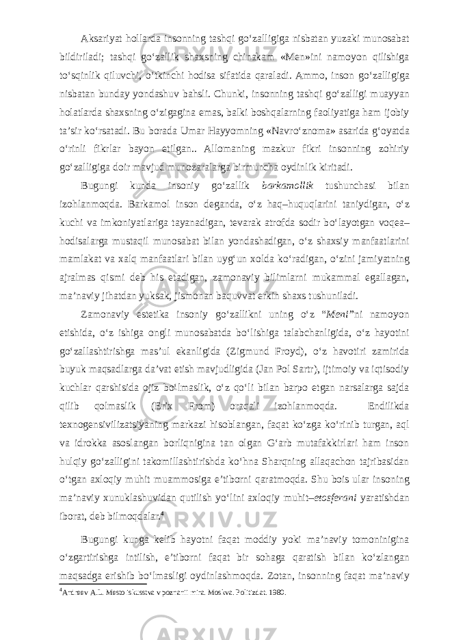 Aksariyat hollarda insonning tashqi g о ‘zalligiga nisbatan yuzaki munosabat bildiriladi; tashqi g о ‘zallik shaxs ning chinakam «Men»ini namoyon qilishiga t о ‘sqinlik qiluvchi, о ‘tkinchi hodisa sifatida qaraladi. Ammo, inson g о ‘zalligiga nisbatan bunday yondashuv bahsli. Chunki, insonning tashqi g о ‘zalligi muayyan ho latlarda shaxsning о ‘zigagina emas, balki boshqalarning faoliyatiga ham ijobiy ta’sir k о ‘rsatadi. Bu borada Umar Hayyomning «Navr о ‘znoma» asarida g‘oyatda о ‘rinli fikrlar bayon etilgan.. Allomaning mazkur fikri insonning zohiriy g о ‘zalligiga doir mavjud mu nozaralarga birmuncha oydinlik kiritadi. Bugungi kunda insoniy g о ‘zallik barkamollik tushunchasi bilan izohlanmoqda. Barkamol inson deganda, о ‘z haq–huquqlarini taniydigan, о ‘z kuchi va imko niyatlariga tayanadigan, tevarak atrofda sodir b о ‘layotgan voqea– hodisalarga mustaqil munosabat bilan yondashadigan, о ‘z shaxsiy manfaatlarini mamlakat va xalq manfaatlari bilan uyg‘un xolda k о ‘radigan, о ‘zini jamiyatning ajralmas qismi deb his etadigan, zamonaviy bilimlarni mukammal egallagan, ma’naviy jihatdan yuksak, jismonan baquvvat erkin shaxs tushuniladi. Zamonaviy estetika insoniy g о ‘zallikni uning о ‘z “ Meni” ni namoyon etishida, о ‘z ishiga ongli munosabatda b о ‘lishiga talabchanligida, о ‘z hayotini g о ‘ zallashtirishga mas’ul ekanligida (Zigmund Froyd), о ‘z havotiri zamirida buyuk maqsadlarga da’vat etish mavjudligida (Jan Pol Sartr), ijtimoiy va iqtisodiy kuchlar qarshisida ojiz b о ‘lmaslik, о ‘z q о ‘li bilan barpo etgan narsalarga sajda qilib qolmaslik (Erix From) oraqali izohlanmoqda. Endilikda texnogensivilizatsiyaning markazi hi soblangan, faqat k о ‘zga k о ‘rinib turgan, aql va idrokka asoslangan borliqnigina tan olgan G‘arb mutafakkirlari ham inson hulqiy g о ‘zalligini takomillashtirishda k о ‘hna Sharqning allaqachon tajribasidan о ‘tgan axloqiy muhit muammosiga e’ti borni qaratmoqda. Shu bois ular insoning ma’naviy xunuklashuvidan qutilish y о ‘lini axloqiy muhit– etosferani yaratishdan iborat, deb bilmoqdalar. 4 Bugungi kunga kelib hayotni faqat moddiy yoki ma’naviy tomoninigina о ‘zgartirishga intilish, e’tiborni faqat bir sohaga qaratish bilan k о ‘zlangan maqsadga erishib b о ‘lmasligi oydinlashmoqda. Zotan, inson ning faqat ma’naviy 4 Andreev A.L. Mesto iskusstva v poznanii mira. Moskva. Politizdat. 1980. 