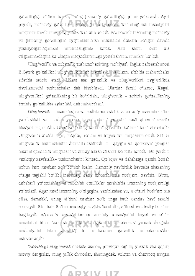 g о ‘zalligiga e’tibor berish, uning jismoniy g о ‘zalligiga putur yetkazadi. Ayni paytda, ma’naviy g о ‘zallik hi sobiga jismoniy g о ‘zallikni ulug‘lash insoniyatni muqarrar tarzda muvaffaqiyatsizlikka olib keladi. Biz hozirda insonning ma’naviy va jismoniy g о ‘zalligini uyg‘unlashtirish masalalari dolzarb b о ‘lgan davrda yashayotganligimizni unutmasligimiz kerak. Ana shuni teran xis qilganimizdagina k о ‘zlagan maqsadlarimizga yetishishimiz mumkin b о ‘ladi. Ulug‘vorlik va tubanlik tushunchasining mohiyati. Ingliz nafosatshunosi E.Byork g о ‘zallikni ulug‘vorlik bilan qiyoslaydi va ularni alohida tushunchalar sifatida tadqiq etadi. I.Kant esa g о ‘zallik va ulug‘vorlikni uyg‘unlikda rivojlanuvchi tushunchalar deb hisoblaydi. Ulardan farqli о ‘laroq, Xegel, ulug‘vorlikni g о ‘zallikning bir k о ‘rinishi, ulug‘vorlik – zohiriy g о ‘zallikning botiniy g о ‘zallikka aylanishi, deb tushuntiradi. Ulug‘vorlik – insonning narsa hodislarga estetik va axloqiy mezonlar bilan yondashishi va ulardan yuksak hayratlanish tuyg‘usini hosil qiluvchi estetik hissiyot majmuidir. Ulug‘vorlikning k о ‘lami g о ‘zallik k о ‘lami kabi cheksizdir. Ulug‘vorlik о ‘zida hajm, miqdor, k о ‘lam va buyuklikni mujassam etadi. Shiller ulug‘vorlik tushunchasini dramatiklashtiradi: u qayg‘u va q о ‘rkuvni yengish insonni qanchalik ulug‘lashi va chiroy baxsh etishini k о ‘ratib beradi. Bu yerda u «axloqiy xavfsizlik» tushunchasini kiritadi. Q о ‘rquv va dahshatga qarshi borish uchun ham xavfdan xoli b о ‘lish lozim. Jismoniy xavfsizlik bevosita shaxsning о ‘ziga tegishli b о ‘lib, insondagi qatiy ishonch bois xotirjam, xavfsiz. Biroq, dahshatli y о ‘qotishlar va mudhish qotilliklar qarshisida insonning xotirjamligi y о ‘qoladi. Agar xavf insonning о ‘zigagina yaqinlashsa-yu, u о ‘zini hotirjam xis qilsa, demakki, uning vijdoni xavfdan xoli; unga hech qanday havf taxdid solmaydi. Shu bois Shiller «axloqiy havfsizlik»ni din, e’tiqod va abadiylik bilan bog‘laydi. «Axloqiy xavfsizlik»ning zaminiy xususiyatini hayot va о ‘lim masalalari bilan izohlash mumkin. Ulug‘vorlik muhokamasi yuksak darajada madaniyatni talab qiladiki, bu muhokama g о ‘zallik muhokamasidan ustuvorroqdir. Tabiatdagi ulug‘vorlik cheksiz osmon, purviqor tog‘lar, yuksak ch о ‘qqilar, moviy dengizlar, ming yillik chinorlar, shuningdek, vulqon va chaqmoq singari 