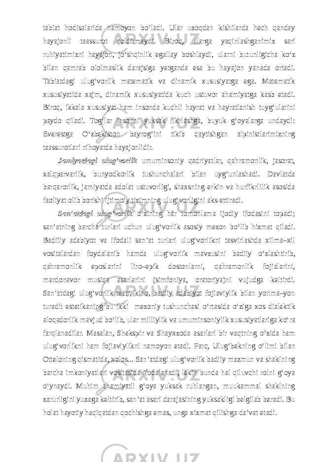 tabiat hodisalarida namoyon b о ‘ladi. Ular uzoqdan kishilarda hech qanday hayajonli taassurot qoldirmaydi. Biroq, ularga yaqinlashganimiz sari ruhiyatimizni hayajon, j о ‘shqinlik egallay boshlaydi, ularni butunligicha k о ‘z bilan qamrab ololmaslik darajsiga yetganda esa bu hayajon yanada ortadi. Tabiatdagi ulug‘vorlik matematik va dinamik xususiyatga ega. Matematik xususiyatida xajm, dinamik xususiyatida kuch ustuvor ahamiyatga kasb etadi. Biroq, ikkala xususiyat ham insonda kuchli hayrat va hayratlanish tuyg‘ularini paydo qiladi. Tog‘lar insonni yuksak fikrlashga, buyuk g‘oyalarga undaydi: Everestga О ‘zbekiston bayrog‘ini tikib qaytishgan alpinistlarimizning taassurotlari nihoyatda hayajonlidir. Jamiyatdagi ulug‘vorlik umuminsoniy qadriyatlar, qahramonlik, jasorat, xalqparvarlik, bunyodkorlik tushunchalari bilan uyg‘unlashadi. Davlatda barqarorlik, jamiyatda adolat ustuvorligi, shaxsning erkin va hurfikrlilik asosida faoliyat olib borishi ijtimoiy tizimning ulug‘vorligini aks ettiradi. San’atdagi ulug‘vorlik о ‘zining har tomonlama ijodiy ifodasini topadi; san’atning barcha turlari uchun ulug‘vorlik asosiy mezon b о ‘lib hizmat qiladi. Badiiiy adabiyot va ifodali san’at turlari ulug‘vorlikni tasvirlashda xilma–xil vositalardan foydalanib hamda ulug‘vorlik mavzusini badiiy о ‘zlashtirib, qahramonlik eposlarini liro–epik dostonlarni, qahramonlik fojialarini, mardonavor musiqa asarlarini (simfoniya, oratoriya)ni vujudga keltirdi. San’atdagi ulug‘vorlik teatr, kino, badiiy adabiyot fojiaviylik bilan yonma–yon turadi: estetikaning bu ikki mezoniy tushunchasi о ‘rtasida о ‘ziga xos dialektik aloqadorlik mavjud b о ‘lib, ular milliylik va umuminsoniylik xususiyatlariga k о ‘ra farqlanadilar. Masalan, Shekspir va Shayxzoda asarlari bir vaqtning о ‘zida ham ulug‘vorlikni ham fojiaviylikni namoyon etadi. Farq, Ulug‘bekning о ‘limi bilan Otteloning qismatida, xolos... San’atdagi ulug‘vorlik badiiy mazmun va shaklning barcha imkoniyatlari vositasida ifodalanadi, lekin bunda hal qiluvchi rolni g‘oya о ‘ynaydi. Muhim ahamiyatli g‘oya yuksak ruhlangan, muukammal shaklning zarurligini yuzaga keltirib, san’at asari darajasining yuksakligi belgilab beradi. Bu holat hayotiy haqiqatdan qochishga emas, unga xizmat qilishga da’vat etadi. 