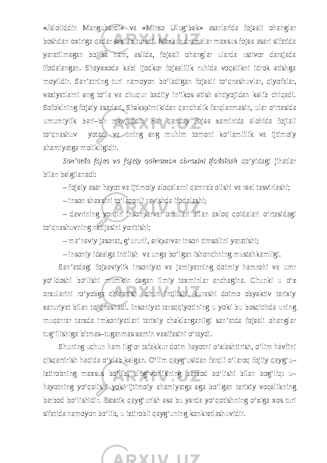 «Jaloliddin Manguberdi» va «Mirzo Ulug‘bek» asarlarida fojeali ohanglar boshdan oxiriga qadar sezilib turadi. Mazkur dramalar maxsus fojea asari sifatida yaratilmagan b о ‘lsa ham, aslida, fojeali ohanglar ularda ustivor darajada ifodalangan. Shayxzoda kabi ijodkor fojealilik ruhida voqelikni idrok etishga moyildir. San’atning turi namoyon b о ‘ladigan fojeali t о ‘qnashuvlar, qiyofalar, vaziyatlarni eng t о ‘la va chuqur badiiy in’ikos etish ehtiyojidan kelib chiqadi. Sofoklning fojeiy asarlari, Shekspirnikidan qanchalik farqlanmasin, ular о ‘rtasida umumiylik bari–bir mavjuddir. Har qanday fojea zaminida alohida fojiali t о ‘qnashuv yotadi va uning eng muhim tomoni k о ‘lamlilik va ijtimoiy ahamiyatga molikligidir. San’atda fojea va fojeiy qahramon obrazini ifodalash q о ‘yidagi jihatlar bilan belgilanadi: – fojeiy asar hayot va ijtimoiy aloqalarni qamrab olishi va real tasvirlashi; – inson shaxsini t о ‘laqonli ravishda ifodalashi; – davrining yorqin insonparvar orzulari bilan axloq qoidalari о ‘rtasidagi t о ‘qnashuvning natijasini yoritishi; – ma’naviy jasorat, g‘ururli, erkparvar inson timsolini yaratishi; – insoniy idealga intilish va unga b о ‘lgan ishonchning mustahkamligi. San’atdagi fojeaviylik insoniyat va jamiyatning doimiy hamrohi va umr y о ‘ldoshi b о ‘lishi mumkin degan ilmiy taxminlar anchagina. Chunki u о ‘z orzularini r о ‘yobga chiqarish uchun intilishi, kurashi doimo obyektiv tarixiy zaruriyat bilan t о ‘qnashadi. Insoniyat taraqqiyotining u yoki bu bosqichda uning muqarrar tarzda imkoniyatlari tarixiy cheklanganligi san’atda fojeali ohanglar tug‘ilishiga bitmas–tuganmas zamin vazifasini о ‘taydi. Shuning uchun ham ilg‘or tafakkur doim hayotni о ‘zlashtirish, о ‘lim havfini qisqartirish haqida о ‘ylab kelgan. О ‘lim qayg‘usidan farqli о ‘laroq fojiiy qayg‘u– iztirobning maxsus b о ‘lib, ulug‘vorlikning barbod b о ‘lishi bilan bog‘liq: u– hayotning y о ‘qolishi yoki ijtimoiy ahamiyatga ega b о ‘lgan tarixiy voqelikning barbod b о ‘lishidir. Estetik qayg‘urish esa bu yerda y о ‘qotishning о ‘ziga xos turi sifatida namoyon b о ‘lib, u iztirobli qayg‘uning konkretlashuvidir. 