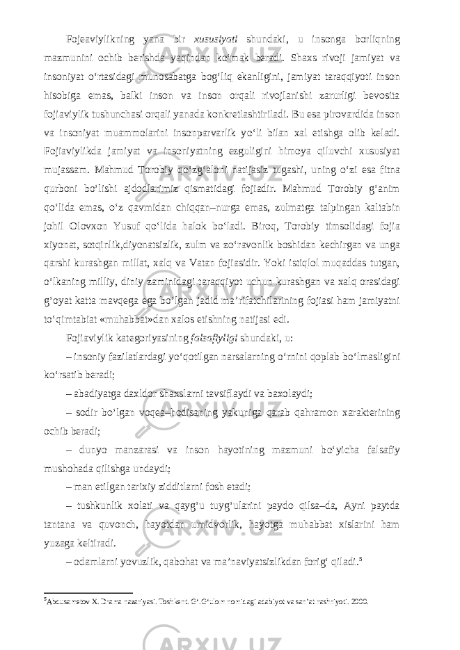 Fojeaviylikning yana bir xususiyati shundaki, u insonga borliqning mazmunini ochib berishda yaqindan k о ‘mak beradi. Shaxs rivoji jamiyat va insoniyat о ‘rtasidagi munosabatga bog‘liq ekanligini, jamiyat taraqqiyoti inson hisobiga emas, balki inson va inson orqali rivojlanishi zarurligi bevosita fojiaviylik tushunchasi orqali yanada konkretlashtiriladi. Bu esa pirovardida inson va insoniyat muammolarini insonparvarlik y о ‘li bilan xal etishga olib keladi. Fojiaviylikda jamiyat va insoniyatning ezguligini himoya qiluvchi xususiyat mujassam. Mahmud Torobiy q о ‘zg‘aloni natijasiz tugashi, uning о ‘zi esa fitna qurboni b о ‘lishi ajdodlarimiz qismatidagi fojiadir. Mahmud Torobiy g‘anim q о ‘lida emas, о ‘z qavmidan chiqqan–nurga emas, zulmatga talpingan kaltabin johil Olovxon Yusuf q о ‘lida halok b о ‘ladi. Biroq, Torobiy timsolidagi fojia xiyonat, sotqinlik,diyonatsizlik, zulm va z о ‘ravonlik boshidan kechirgan va unga qarshi kurashgan millat, xalq va Vatan fojiasidir. Yoki istiqlol muqaddas tutgan, о ‘lkaning milliy, diniy zaminidagi taraqqiyot uchun kurashgan va xalq orasidagi g‘oyat katta mavqega ega b о ‘lgan jadid ma’rifatchilarining fojiasi ham jamiyatni t о ‘qimtabiat «muhabbat»dan xalos etishning natijasi edi. Fojiaviylik kategoriyasining falsafiyligi shundaki, u: – insoniy fazilatlardagi y о ‘qotilgan narsalarning о ‘rnini qoplab b о ‘lmasligini k о ‘rsatib beradi; – abadiyatga daxldor shaxslarni tavsiflaydi va baxolaydi; – sodir b о ‘lgan voqea–hodisaning yakuniga qarab qahramon xarakterining ochib beradi; – dunyo manzarasi va inson hayotining mazmuni b о ‘yicha falsafiy mushohada qilishga undaydi; – man etilgan tarixiy zidditlarni fosh etadi; – tushkunlik xolati va qayg‘u tuyg‘ularini paydo qilsa–da, Ayni paytda tantana va quvonch, hayotdan umidvorlik, hayotga muhabbat xislarini ham yuzaga keltiradi. – odamlarni yovuzlik, qabohat va ma’naviyatsizlikdan forig‘ qiladi. 5 5 Abdusametov X. Drama nazariyasi. Toshkent. G‘.G‘ulom nomidagi adabiyot va san’at nashriyoti. 2000. 