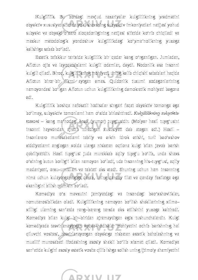 Kulgililik . Bu bordagi mavjud nazariyalar kulgililikning predmetini obyektiv xususiyat sifatida yoki shaxsning subyektiv imkoniyatlari natijasi yohud subyekt va obyekt о ‘zaro aloqadorligining natijasi sifatida k о ‘rib chiqiladi va mazkur metodologik yondoshuv kulgililikdagi k о ‘pma’nolikning yuzaga kelishiga sabab b о ‘ladi. Estetik tafakkur tarixida kulgililik bir qadar keng о ‘rganilgan. Jumladan, Aflotun ojiz va layoqatsizlarni kulgili odamlar, deydi. Nodonlik esa insonni kulgili qiladi. Biroq, kulgililikning mohiyati, uning kelib chiqishi sabablari haqida Aflotun biror-bir fikrni aytgan emas. Quldorlik tuzumi zodagonlarining namoyondasi b о ‘lgan Aflotun uchun kulgililikning demokratik mohiyati begona edi. Kulgilililk boshqa nafosatli hodisalar singari faqat obyektiv tomonga ega b о ‘lmay, subyektiv tomonlarni ham о ‘zida birlashtiradi. Kulgililikning subyektiv tomoni – keng ma’nodagi hazil (yumor) tuyg‘usidir. (Molyer hazil tuyg‘usini insonni hayvondan ajratib turadigan xususiyati deb atagan edi.) Hazil – insonlararo munosabatlarni tabiiy va erkin idrok etishi, turli be о ‘xshov ziddiyatlarni anglagan xolda ularga nisbatan oqilona kulgi bilan javob berish qobiliyatidir. Hazil tuyg‘usi juda murakkab aqliy tuyg‘u b о ‘lib, unda shaxs о ‘zining butun borlig‘i bilan namoyon b о ‘ladi, uda insonning his–tuyg‘usi, aqliy madaniyati, orzu–umidlari va tabiati aks etadi. Shuning uchun ham insonning nima uchun kulayotganligiga qarab, uning qanday illat va qanday fazilatga ega ekanligini bilish mumkin b о ‘ladi. Komediya о ‘z mavzuini jamiyatdagi va insondagi be о ‘xshovliklar, nomutanosiblikdan oladi. Kulgililikning namoyon b о ‘lish shakllarining xilma– xilligi ularning san’atda rang–barang tarzda aks etilishini yuzaga keltiradi. Komediya bilan kulgi bir–biridan ajramaydigan egiz tushunchalardir. Kulgi komediyada tasvirlanayotgan voqea–hodisalar mohiyatini ochib berishning hal qiluvchi vositasi, tasvirlanayotgan obyektga nisbatan estetik baholashning va muallif munosabati ifodasining asosiy shakli b о ‘lib xizmat qiladi. Komediya san’atida kulgini asosiy estetik vosita qilib ishga solish uning ijtimoiy ahamiyatini 