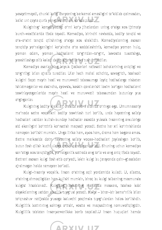 pasaytirmaydi, chunki kulgi dunyoning barkamol emasligini ta’kidlab qolmasdan, balki uni qayta qurib yangilashni ham k о ‘zda tutadi. Kulgining‘ komediyadagi о ‘rni k о ‘p jihatlardan uning о ‘ziga xos ijtimoiy burch–vazifalarida ifoda topadi. Komediya, birinchi navbatda, badiiy tanqid va о ‘z– о ‘zini tanqid qilishning о ‘ziga xos shaklidir. Komediyalarning asosan tanqidiy y о ‘nalganligini k о ‘pincha о ‘ta soddalashtirib, komediya yomon hulq, yomon odam, yomon hodisalarni t о ‘g‘ridan–t о ‘g‘ri, bevosita tuzatishga, yaxshilashga olib keladi deb tushunadilar va tushuntiradilar. Komediya asarlarining buyuk ijodkorlari nafosatli baholarining aniqligi va t о ‘g‘riligi bilan ajralib turadilar. Ular hech mahal achchiq, savag‘ich, istehzoli kulgini faqat mayin hazil va muruvvatli tabassumga loyiq hodisalarga nisbatan ishlatmaganlar va aksincha, ayovsiz, keskin qoralanishi lozim b о ‘lgan hodisalarni tasvirlayotganlarida mayin hazil va muruvvatli tabassumdan butunlay yuz о ‘girganlar. Kulgining badiiy shakllari orasida satira alohida о ‘ringa ega. Umumnazariy ma’noda satira voqelikni badiiy tasvirlash turi b о ‘lib, unda hayotning salbiy hodisalari ustidan kulish–bunday hodisalar asosida yuksak insonning orzulariga zid ekanligini b о ‘rttirib k о ‘rsatish maqsadi yotadi. Satira har xil k о ‘rinishlarda namoyon b о ‘lishi mumkin. Unga lirika ham, epos ham, drama ham begona emas. Satira markazida doim hayotning salbiy voqea–hodisalari joylashgan b о ‘lib, butun fosh qilish kuchi ularga qarshi qaratilgan b о ‘ladi. Shuning uchun komediya san’atiga xos tanqidiylik, y о ‘nalganlik satirada eng t о ‘la va eng aniq ifoda topadi. Satirani asosan kulgi fosh eitb q о ‘yadi, lekin kulgi bu jarayonda qahr–g‘azabdan ajralmagan holda namoyon b о ‘ladi. Kulgi–insoniy voqelik. Inson о ‘zining aqli yordamida kuladi. U, albatta, о ‘zining ahmoqligidan ham kulishi mumkin, biroq bu kulgi telbaning mazmunsiz kulgisi hisoblanadi. Kulgidagi lazzatning manbaida masxara, istehzo kabi obyektlarning ustidan afzallik tuyg‘usi yotadi. Kulgi – biror–bir bema’nilik bilan t о ‘qnashuv natijasida yuzaga keluvchi yoqimsiz tuyg‘ulardan halos b о ‘lishdir. Kulgililik botinining zohirga о ‘tishi, vosita va maqsadining nomuvofiqligidir. Kulgililik tabiatan insonparvarlikka borib taqaladi.U inson huquqlari hamda 