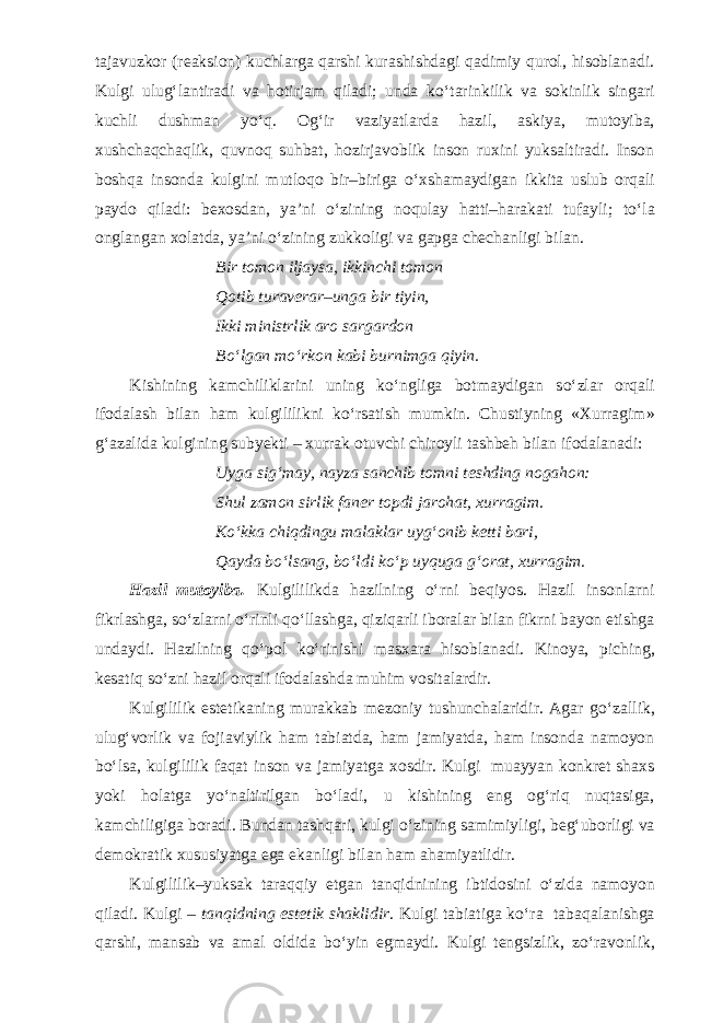 tajavuzkor (reaksion) kuchlarga qarshi kurashishdagi qadimiy qurol, hisoblanadi. Kulgi ulug‘lantiradi va hotirjam qiladi; unda k о ‘tarinkilik va sokinlik singari kuchli dushman y о ‘q. Og‘ir vaziyatlarda hazil, askiya, mutoyiba, xushchaqchaqlik, quvnoq suhbat, hozirjavoblik inson ruxini yuksaltiradi. Inson boshqa insonda kulgini mutloqo bir–biriga о ‘xshamaydigan ikkita uslub orqali paydo qiladi: bexosdan, ya’ni о ‘zining noqulay hatti–harakati tufayli; t о ‘la onglangan xolatda, ya’ni о ‘zining zukkoligi va gapga chechanligi bilan. Bir tomon iljaysa, ikkinchi tomon Qotib turaverar–unga bir tiyin, Ikki ministrlik aro sargardon B о ‘lgan m о ‘rkon kabi burnimga qiyin. Kishining kamchiliklarini uning k о ‘ngliga botmaydigan s о ‘zlar orqali ifodalash bilan ham kulgililikni k о ‘rsatish mumkin. Chustiyning «Xurragim» g‘azalida kulgining subyekti – xurrak otuvchi chiroyli tashbeh bilan ifodalanadi: Uyga sig‘may, nayza sanchib tomni teshding nogahon: Shul zamon sirlik faner topdi jarohat, xurragim. K о ‘kka chiqdingu malaklar uyg‘onib ketti bari, Qayda b о ‘lsang, b о ‘ldi k о ‘p uyquga g‘orat, xurragim. Hazil–mutoyiba. Kulgililikda hazilning о ‘rni beqiyos. Hazil insonlarni fikrlashga, s о ‘zlarni о ‘rinli q о ‘llashga, qiziqarli iboralar bilan fikrni bayon etishga undaydi. Hazilning q о ‘pol k о ‘rinishi masxara hisoblanadi. Kinoya, piching, kesatiq s о ‘zni hazil orqali ifodalashda muhim vositalardir. Kulgililik estetikaning murakkab mezoniy tushunchalaridir. Agar g о ‘zallik, ulug‘vorlik va fojiaviylik ham tabiatda, ham jamiyatda, ham insonda namoyon b о ‘lsa, kulgililik faqat inson va jamiyatga xosdir. Kulgi muayyan konkret shaxs yoki holatga y о ‘naltirilgan b о ‘ladi, u kishining eng og‘riq nuqtasiga, kamchiligiga boradi. Bundan tashqari, kulgi о ‘zining samimiyligi, beg‘uborligi va demokratik xususiyatga ega ekanligi bilan ham ahamiyatlidir. Kulgililik–yuksak taraqqiy etgan tanqidnining ibtidosini о ‘zida namoyon qiladi. Kulgi – tanqidning estetik shaklidir . Kulgi tabiatiga k о ‘ra tabaqalanishga qarshi, mansab va amal oldida b о ‘yin egmaydi. Kulgi tengsizlik, z о ‘ravonlik, 