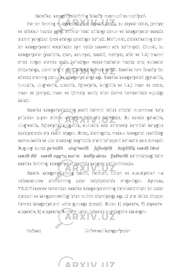 Estetika kategoriyalarining falsafiy mazmuni va mohiyati. Har bir fanning muayyan tadqiqot obyekti b о ‘lib, bu obyekt tabiat, jamiyat va tafakkur haqida yangi bilimlar hosil qilishga qonun va kategoriyalar asosida olamni yangidan idrok etishga qaratilgan b о ‘ladi. Ma’lumki, dialektikaning biror- bir kategoriyasini voqelikdan ayri holda tasavvur etib b о ‘lmaydi. Chunki, bu kategoriyalar (yaxlitlik, qism, zaruriyat, tasodif, mohiyat, sifat va h.k) insonni о ‘rab turgan olamda sodir b о ‘ladigan voqea-hodisalar haqida aniq xulosalar chiqarishga, ularni t о ‘g‘ri tahlil etishga k о ‘mak beradi. Estetika ham falsafiy fan sifatida о ‘zining qonun va kategoriyalariga ega. Estetika kategoriyalari (g о ‘zallik, hu nuklik, ulug‘vorlik, tubanlik, fojiaviylik, kulgililik va h.k.) inson va tabiat, inson va jamiyat, inson va ijtimoiy borliq bilan doimo hamkorlikda vujudga keladi. Estetika kategoriyalarining yaxlit tizimini ishlab chiqish muammosi k о ‘p yillardan buyon olimlar e’tiborini jalb etib kelmoqda. Bu borada g о ‘zallik, ulug‘vorlik, fojiaviylik, kulgulilik, xunuklik kabi an’anaviy k о ‘rinish k о ‘pgina adabiyotlarda о ‘z aksini topgan. Biroq, bizningcha, mazkur kategorial tasnifdagi ketma–ketlik va ular orasidagi bog‘liqlik о ‘zini t о ‘laqonli k о ‘rsatib bera olmaydi. Bugungi kunda g о ‘zallik – ulug‘vorlik – fojiaviylik – kulgililik; estetik ideal – estetik did – estetik tuyg‘u; san’at – badiiy obraz – ijodkorlik k о ‘rinishdagi tizim estetika fanining kategoriyalar tasnifida kengroq q о ‘llanilmoqda. Estetik kategoriyalarning tasnifi, tizimlari, turlari va xususiyatlari rus nafosatshunos olimlarining qator tadqiqotlarida о ‘rganilgan. Ayniqsa, YE.G.Yakovlev tomonidan estetika kategoriyalarining tizimlashtirilishi bir qadar qiziqarli va kengqamrovliligi bilan muhim ahamiyatga ega. U о ‘zi ishlab chiqqan tizimda kategoriyalarni uchta guruxga ajratadi. Bular: 1) obyektiv, 2) obyektiv- subyektiv, 3) subyektiv. Bu tizim ushbu jadvalda quyidagicha aks etgan: Nafosat Universal kategoriyalar 