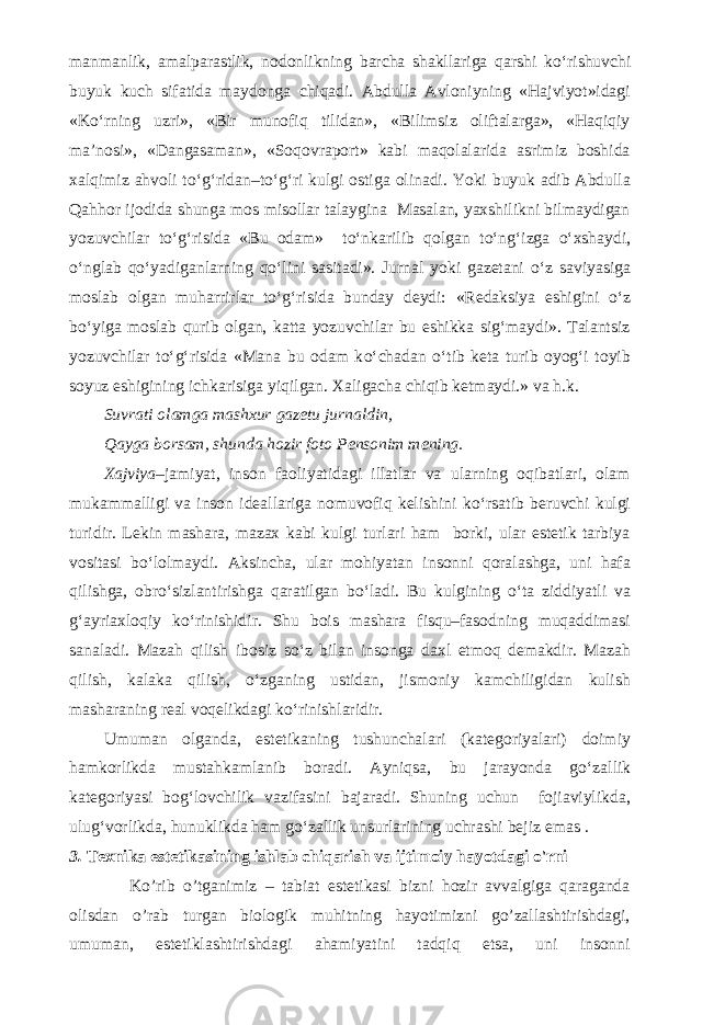 manmanlik, amalparastlik, nodonlikning barcha shakllariga qarshi k о ‘rishuvchi buyuk kuch sifatida maydonga chiqadi. Abdulla Avloniyning «Hajviyot»idagi «K о ‘rning uzri», «Bir munofiq tilidan», «Bilimsiz oliftalarga», «Haqiqiy ma’nosi», «Dangasaman», «Soqovraport» kabi maqolalarida asrimiz boshida xalqimiz ahvoli t о ‘g‘ridan–t о ‘g‘ri kulgi ostiga olinadi. Yoki buyuk adib Abdulla Qahhor ijodida shunga mos misollar talaygina Masalan, yaxshilikni bilmaydigan yozuvchilar t о ‘g‘risida «Bu odam» t о ‘nkarilib qolgan t о ‘ng‘izga о ‘xshaydi, о ‘nglab q о ‘yadiganlarning q о ‘lini sasitadi». Jurnal yoki gazetani о ‘z saviyasiga moslab olgan muharrirlar t о ‘g‘risida bunday deydi: «Redaksiya eshigini о ‘z b о ‘yiga moslab qurib olgan, katta yozuvchilar bu eshikka sig‘maydi». Talantsiz yozuvchilar t о ‘g‘risida «Mana bu odam k о ‘chadan о ‘tib keta turib oyog‘i toyib soyuz eshigining ichkarisiga yiqilgan. Xaligacha chiqib ketmaydi.» va h.k. Suvrati olamga mashxur gazetu jurnaldin, Qayga borsam, shunda hozir foto Pensonim mening. Xajviya –jamiyat, inson faoliyatidagi illatlar va ularning oqibatlari, olam mukammalligi va inson ideallariga nomuvofiq kelishini k о ‘rsatib beruvchi kulgi turidir. Lekin mashara, mazax kabi kulgi turlari ham borki, ular estetik tarbiya vositasi b о ‘lolmaydi. Aksincha, ular mohiyatan insonni qoralashga, uni hafa qilishga, obr о ‘sizlantirishga qaratilgan b о ‘ladi. Bu kulgining о ‘ta ziddiyatli va g‘ayriaxloqiy k о ‘rinishidir. Shu bois mashara fisqu–fasodning muqaddimasi sanaladi. Mazah qilish ibosiz s о ‘z bilan insonga daxl etmoq demakdir. Mazah qilish, kalaka qilish, о ‘zganing ustidan, jismoniy kamchiligidan kulish masharaning real voqelikdagi k о ‘rinishlaridir. Umuman olganda, estetikaning tushunchalari (kategoriyalari) doimiy hamkorlikda mustahkamlanib boradi. Ayniqsa, bu jarayonda g о ‘zallik kategoriyasi bog‘lovchilik vazifasini bajaradi. Shuning uchun fojiaviylikda, ulug‘vorlikda, hunuklikda ham g о ‘zallik unsurlarining uchrashi bejiz emas . 3. Texnika estetikasining ishlab chiqarish va ijtimoiy hayotdagi o&#39;rni Ko’rib o’tganimiz – tabiat estetikasi bizni hozir avvalgiga qaraganda olisdan o’rab turgan biologik muhitning hayotimizni go’zallashtirishdagi, umuman, estetiklashtirishdagi ahamiyatini tadqiq etsa, uni insonni 