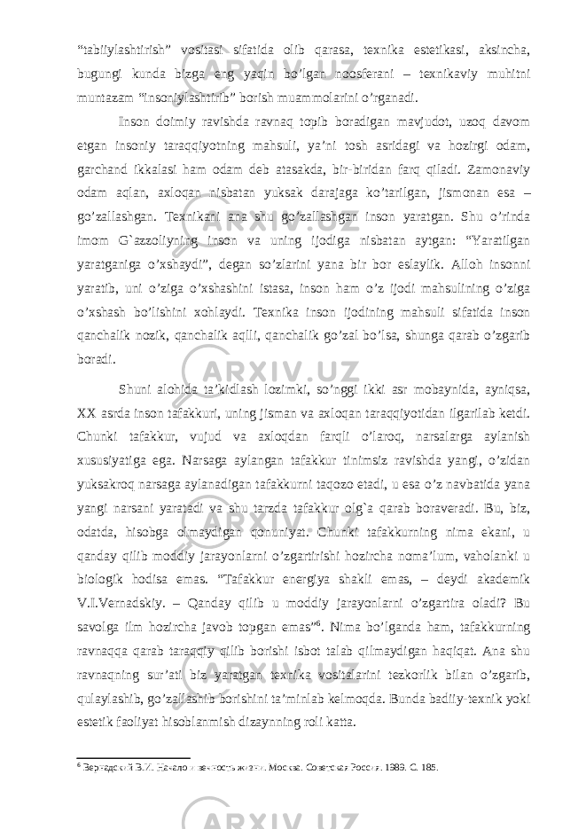 “tabiiylashtirish” vositasi sifatida olib qarasa, texnika estetikasi, aksincha, bugungi kunda bizga eng yaqin bo’lgan noosferani – texnikaviy muhitni muntazam “insoniylashtirib” borish muammolarini o’rganadi. Inson doimiy ravishda ravnaq topib boradigan mavjudot, uzoq davom etgan insoniy taraqqiyotning mahsuli, ya’ni tosh asridagi va hozirgi odam, garchand ikkalasi ham odam deb atasakda, bir-biridan farq qiladi. Zamonaviy odam aqlan, axloqan nisbatan yuksak darajaga ko’tarilgan, jismonan esa – go’zallashgan. Texnikani ana shu go’zallashgan inson yaratgan. Shu o’rinda imom G`azzoliyning inson va uning ijodiga nisbatan aytgan: “Yaratilgan yaratganiga o’xshaydi”, degan so’zlarini yana bir bor eslaylik. Alloh insonni yaratib, uni o’ziga o’xshashini istasa, inson ham o’z ijodi mahsulining o’ziga o’xshash bo’lishini xohlaydi. Texnika inson ijodining mahsuli sifatida inson qanchalik nozik, qanchalik aqlli, qanchalik go’zal bo’lsa, shunga qarab o’zgarib boradi. Shuni alohida ta’kidlash lozimki, so’nggi ikki asr mobaynida, ayniqsa, XX asrda inson tafakkuri, uning jisman va axloqan taraqqiyotidan ilgarilab ketdi. Chunki tafakkur, vujud va axloqdan farqli o’laroq, narsalarga aylanish xususiyatiga ega. Narsaga aylangan tafakkur tinimsiz ravishda yangi, o’zidan yuksakroq narsaga aylanadigan tafakkurni taqozo etadi, u esa o’z navbatida yana yangi narsani yaratadi va shu tarzda tafakkur olg`a qarab boraveradi. Bu, biz, odatda, hisobga olmaydigan qonuniyat. Chunki tafakkurning nima ekani, u qanday qilib moddiy jarayonlarni o’zgartirishi hozircha noma’lum, vaholanki u biologik hodisa emas. “Tafakkur energiya shakli emas, – deydi akademik V.I.Vernadskiy. – Qanday qilib u moddiy jarayonlarni o’zgartira oladi? Bu savolga ilm hozircha javob topgan emas” 6 . Nima bo’lganda ham, tafakkurning ravnaqqa qarab taraqqiy qilib borishi isbot talab qilmaydigan haqiqat. Ana shu ravnaqning sur’ati biz yaratgan texnika vositalarini tezkorlik bilan o’zgarib, qulaylashib, go’zallashib borishini ta’minlab kelmoqda. Bunda badiiy-texnik yoki estetik faoliyat hisoblanmish dizaynning roli katta. 6 Вернадский В.И. Начало и вечность жизни. М осква. Советская Россия . 1989. С. 185. 