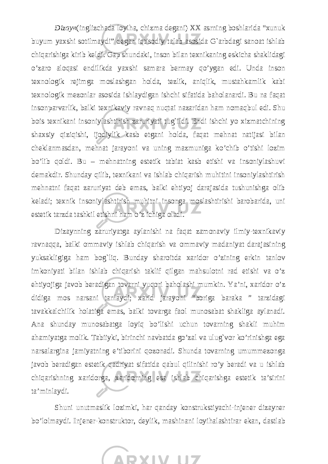 Dizayn (inglizchada loyiha, chizma degani) XX asrning boshlarida “xunuk buyum yaxshi sotilmaydi” degan iqtisodiy talab asosida G`arbdagi sanoat ishlab chiqarishiga kirib keldi. Gap shundaki, inson bilan texnikaning eskicha shaklidagi o’zaro aloqasi endilikda yaxshi samara bermay qo’ygan edi. Unda inson texnologik rejimga moslashgan holda, tezlik, aniqlik, mustahkamlik kabi texnologik mezonlar asosida ishlaydigan ishchi sifatida baholanardi. Bu na faqat insonparvarlik, balki texnikaviy ravnaq nuqtai nazaridan ham nomaqbul edi. Shu bois texnikani insoniylashtirish zaruriyati tug`ildi. Endi ishchi yo xizmatchining shaxsiy qiziqishi, ijodiylik kasb etgani holda, faqat mehnat natijasi bilan cheklanmasdan, mehnat jarayoni va uning mazmuniga ko’chib o’tishi lozim bo’lib qoldi. Bu – mehnatning estetik tabiat kasb etishi va insoniylashuvi demakdir. Shunday qilib, texnikani va ishlab chiqarish muhitini insoniylashtirish mehnatni faqat zaruriyat deb emas, balki ehtiyoj darajasida tushunishga olib keladi; texnik insoniylashtirish muhitni insonga moslashtirishi barobarida, uni estetik tarzda tashkil etishni ham o’z ichiga oladi. Dizaynning zaruriyatga aylanishi na faqat zamonaviy ilmiy-texnikaviy ravnaqqa, balki ommaviy ishlab chiqarish va ommaviy madaniyat darajasining yuksakligiga ham bog`liq. Bunday sharoitda xaridor o’zining erkin tanlov imkoniyati bilan ishlab chiqarish taklif qilgan mahsulotni rad etishi va o’z ehtiyojiga javob beradigan tovarni yuqori baholashi mumkin. Ya’ni, xaridor o’z didiga mos narsani tanlaydi; xarid jarayoni “boriga baraka ” tarzidagi tavakkalchilik holatiga emas, balki tovarga faol munosabat shakliga aylanadi. Ana shunday munosabatga loyiq bo’lishi uchun tovarning shakli muhim ahamiyatga molik. Tabiiyki, birinchi navbatda go’zal va ulug`vor ko’rinishga ega narsalargina jamiyatning e’tiborini qozonadi. Shunda tovarning umummezonga javob beradigan estetik qadriyat sifatida qabul qilinishi ro’y beradi va u ishlab chiqarishning xaridorga, xaridorning esa ishlab chiqarishga estetik ta’sirini ta’minlaydi. Shuni unutmaslik lozimki, har qanday konstrukstiyachi-injener dizayner bo’lolmaydi. Injener-konstruktor, deylik, mashinani loyihalashtirar ekan, dastlab 