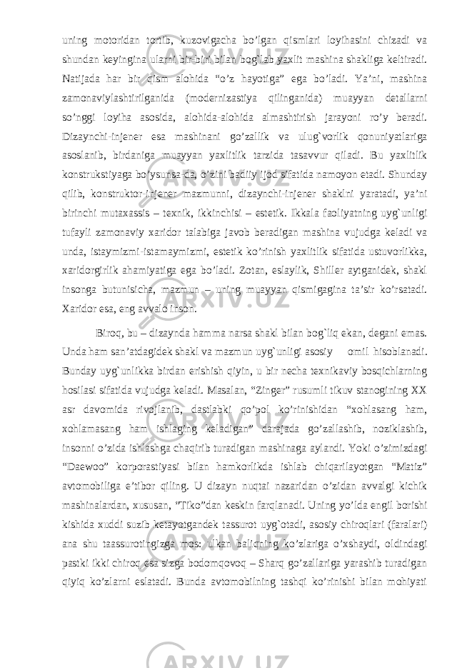 uning motoridan tortib, kuzovigacha bo’lgan qismlari loyihasini chizadi va shundan keyingina ularni bir-biri bilan bog`lab yaxlit mashina shakliga keltiradi. Natijada har bir qism alohida “o’z hayotiga” ega bo’ladi. Ya’ni, mashina zamonaviylashtirilganida (modernizastiya qilinganida) muayyan detallarni so’nggi loyiha asosida, alohida-alohida almashtirish jarayoni ro’y beradi. Dizaynchi-injener esa mashinani go’zallik va ulug`vorlik qonuniyatlariga asoslanib, birdaniga muayyan yaxlitlik tarzida tasavvur qiladi. Bu yaxlitlik konstrukstiyaga bo’ysunsa-da, o’zini badiiy ijod sifatida namoyon etadi. Shunday qilib, konstruktor-injener mazmunni, dizaynchi-injener shaklni yaratadi, ya’ni birinchi mutaxassis – texnik, ikkinchisi – estetik. Ikkala faoliyatning uyg`unligi tufayli zamonaviy xaridor talabiga javob beradigan mashina vujudga keladi va unda, istaymizmi-istamaymizmi, estetik ko’rinish yaxlitlik sifatida ustuvorlikka, xaridorgirlik ahamiyatiga ega bo’ladi. Zotan, eslaylik, Shiller aytganidek, shakl insonga butunisicha, mazmun – uning muayyan qismigagina ta’sir ko’rsatadi. Xaridor esa, eng avvalo inson. Biroq, bu – dizaynda hamma narsa shakl bilan bog`liq ekan, degani emas. Unda ham san’atdagidek shakl va mazmun uyg`unligi asosiy omil hisoblanadi. Bunday uyg`unlikka birdan erishish qiyin, u bir necha texnikaviy bosqichlarning hosilasi sifatida vujudga keladi. Masalan, “Zinger” rusumli tikuv stanogining XX asr davomida rivojlanib, dastlabki qo’pol ko’rinishidan “xohlasang ham, xohlamasang ham ishlaging keladigan” darajada go’zallashib, noziklashib, insonni o’zida ishlashga chaqirib turadigan mashinaga aylandi. Yoki o’zimizdagi “Daewoo” korporastiyasi bilan hamkorlikda ishlab chiqarilayotgan “Matiz” avtomobiliga e’tibor qiling. U dizayn nuqtai nazaridan o’zidan avvalgi kichik mashinalardan, xususan, “Tiko”dan keskin farqlanadi. Uning yo’lda engil borishi kishida xuddi suzib ketayotgandek tassurot uyg`otadi, asosiy chiroqlari (faralari) ana shu taassurotingizga mos: ulkan baliqning ko’zlariga o’xshaydi, oldindagi pastki ikki chiroq esa sizga bodomqovoq – Sharq go’zallariga yarashib turadigan qiyiq ko’zlarni eslatadi. Bunda avtomobilning tashqi ko’rinishi bilan mohiyati 