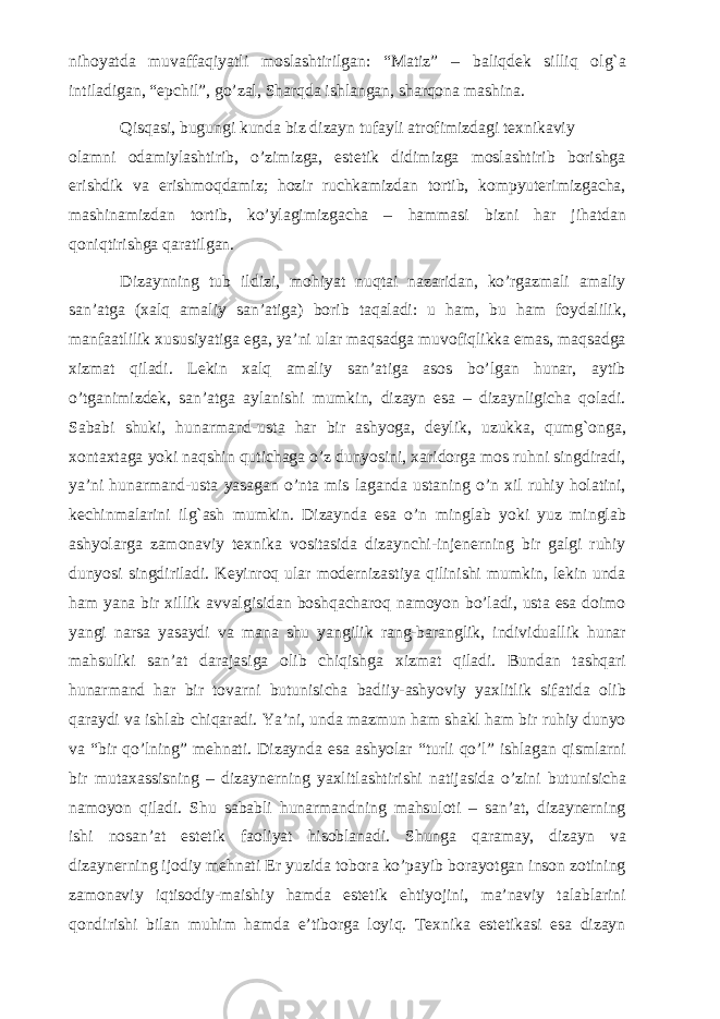 nihoyatda muvaffaqiyatli moslashtirilgan: “Matiz” – baliqdek silliq olg`a intiladigan, “epchil”, go’zal, Sharqda ishlangan, sharqona mashina. Qisqasi, bugungi kunda biz dizayn tufayli atrofimizdagi texnikaviy olamni odamiylashtirib, o’zimizga, estetik didimizga moslashtirib borishga erishdik va erishmoqdamiz; hozir ruchkamizdan tortib, kompyuterimizgacha, mashinamizdan tortib, ko’ylagimizgacha – hammasi bizni har jihatdan qoniqtirishga qaratilgan. Dizaynning tub ildizi, mohiyat nuqtai nazaridan, ko’rgazmali amaliy san’atga (xalq amaliy san’atiga) borib taqaladi: u ham, bu ham foydalilik, manfaatlilik xususiyatiga ega, ya’ni ular maqsadga muvofiqlikka emas, maqsadga xizmat qiladi. Lekin xalq amaliy san’atiga asos bo’lgan hunar, aytib o’tganimizdek, san’atga aylanishi mumkin, dizayn esa – dizaynligicha qoladi. Sababi shuki, hunarmand-usta har bir ashyoga, deylik, uzukka, qumg`onga, xontaxtaga yoki naqshin qutichaga o’z dunyosini, xaridorga mos ruhni singdiradi, ya’ni hunarmand-usta yasagan o’nta mis laganda ustaning o’n xil ruhiy holatini, kechinmalarini ilg`ash mumkin. Dizaynda esa o’n minglab yoki yuz minglab ashyolarga zamonaviy texnika vositasida dizaynchi-injenerning bir galgi ruhiy dunyosi singdiriladi. Keyinroq ular modernizastiya qilinishi mumkin, lekin unda ham yana bir xillik avvalgisidan boshqacharoq namoyon bo’ladi, usta esa doimo yangi narsa yasaydi va mana shu yangilik rang-baranglik, individuallik hunar mahsuliki san’at darajasiga olib chiqishga xizmat qiladi. Bundan tashqari hunarmand har bir tovarni butunisicha badiiy-ashyoviy yaxlitlik sifatida olib qaraydi va ishlab chiqaradi. Ya’ni, unda mazmun ham shakl ham bir ruhiy dunyo va “bir qo’lning” mehnati. Dizaynda esa ashyolar “turli qo’l” ishlagan qismlarni bir mutaxassisning – dizaynerning yaxlitlashtirishi natijasida o’zini butunisicha namoyon qiladi. Shu sababli hunarmandning mahsuloti – san’at, dizaynerning ishi nosan’at estetik faoliyat hisoblanadi. Shunga qaramay, dizayn va dizaynerning ijodiy mehnati Er yuzida tobora ko’payib borayotgan inson zotining zamonaviy iqtisodiy-maishiy hamda estetik ehtiyojini, ma’naviy talablarini qondirishi bilan muhim hamda e’tiborga loyiq. Texnika estetikasi esa dizayn 