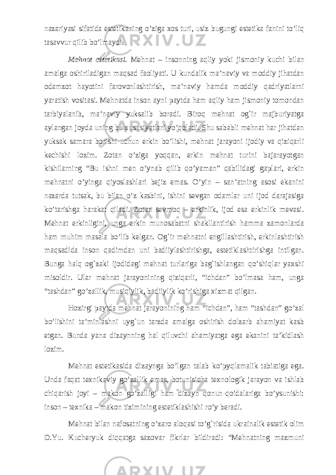 nazariyasi sifatida estetikaning o’ziga xos turi, usiz bugungi estetika fanini to’liq tasavvur qilib bo’lmaydi. Mehnat estetikasi. Mehnat – insonning aqliy yoki jismoniy kuchi bilan amalga oshiriladigan maqsad faoliyati. U kundalik ma’naviy va moddiy jihatdan odamzot hayotini farovonlashtirish, ma’naviy hamda moddiy qadriyatlarni yaratish vositasi. Mehnatda inson ayni paytda ham aqliy ham jismoniy tomondan tarbiyalanib, ma’naviy yuksalib boradi. Biroq mehnat og`ir majburiyatga aylangan joyda uning bu xususiyatlari yo’qoladi. Shu sababli mehnat har jihatdan yuksak samara borishi uchun erkin bo’lishi, mehnat jarayoni ijodiy va qiziqarli kechishi lozim. Zotan o’ziga yoqqan, erkin mehnat turini bajarayotgan kishilarning “Bu ishni men o’ynab qilib qo’yaman” qabilidagi gaplari, erkin mehnatni o’yinga qiyoslashlari bejiz emas. O’yin – san’atning asosi ekanini nazarda tutsak, bu bilan o’z kasbini, ishini sevgan odamlar uni ijod darajasiga ko’tarishga harakat qiladi. Zotan sevmoq – erkinlik, ijod esa erkinlik mevasi. Mehnat erkinligini, unga erkin munosabatni shakllantirish hamma zamonlarda ham muhim masala bo’lib kelgan. Og`ir mehnatni engillashtirish, erkinlashtirish maqsadida inson qadimdan uni badiiylashtirishga, estetiklashtirishga intilgan. Bunga halq og`zaki ijodidagi mehnat turlariga bag`ishlangan qo’shiqlar yaxshi misoldir. Ular mehnat jarayonining qiziqarli, “ichdan” bo’lmasa ham, unga “tashdan” go’zallik, musiqiylik, badiiylik ko’rishiga xizmat qilgan. Hozirgi paytda mehnat jarayonining ham “ichdan”, ham “tashdan” go’zal bo’lishini ta’minlashni uyg`un tarzda amalga oshirish dolzarb ahamiyat kasb etgan. Bunda yana dizaynning hal qiluvchi ahamiyatga ega ekanini ta’kidlash lozim. Mehnat estetikasida dizaynga bo’lgan talab ko’pyqlamalik tabiatiga ega. Unda faqat texnikaviy go’zallik emas, botunisicha texnologik jarayon va ishlab chiqarish joyi – makon go’zalligi ham dizayn qonun-qoidalariga bo’ysunishi: inson – texnika – makon tizimining estetiklashishi ro’y beradi. Mehnat bilan nafosatning o’zaro aloqasi to’g`risida ukrainalik estetik olim D.Yu. Kucheryuk diqqatga sazovar fikrlar bildiradi: “Mehnatning mazmuni 