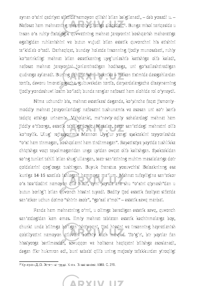 aynan o’zini qadriyat sifatida namoyon qilishi bilan belgilanadi, – deb yozadi u. – Nafosat ham mehnatning mazmuniy jihatiga aloqador”  . Bunga misol tariqasida u inson o’z ruhiy-fiziologik quvvatining mehnat jarayonini boshqarish mahoratiga egaligidan ruhlanishini va butun vujudi bilan estetik quvonchni his etishini ta’kidlab o’tadi. Darhaqiqat, bunday holatda insonning ijodiy munosabati, ruhiy ko’tarinkiligi mehnat bilan estetikaning uyg`unlashib ketishiga olib keladi, nafosat mehnat jarayonini jonlantiradigan hodisaga, uni go’zallashtiradigan qudratga aylanadi. Buning uchun inson – texnika – makon tizimida dastgohlardan tortib, devoru imoratlargacha, gultuvakdan tortib, darpardalargacha dizaynerning ijodiy yondashuvi lozim bo’ladi; bunda ranglar nafosati ham alohida rol o’ynaydi. Nima uchundir biz, mehnat estetikasi deganda, ko’pincha faqat jismoniy- moddiy mehnat jarayonlaridagi nafosatni tushunamiz va asosan uni zo’r berib tadqiq etishga urinamiz. Vaholanki, ma’naviy-aqliy sohalardagi mehnat ham jiddiy e’tiborga, estetik tahlilga loyiq. Masalan, teatr san’atidagi mehnatni olib ko’raylik. Ulug` rejissyorimiz Mannon Uyg`ur yangi spektaklni tayyorlashda “o’zi ham tinmagan, boshqalarni ham tindirmagan”. Repetistiya paytida tushlikka chiqishga vaqt topolmaganidan unga uyidan ovqat olib kelishgan. Spektakldan so’ng tunlari tahlil bilan shug`ullangan, teatr san’atining muhim masalalariga doir qoidalarini qog`ozga tushirgan. Buyuk franstuz yozuvchisi Balzakninng esa kuniga 14-16 soatlab ishlagani hammaga ma’lum. Mehnat tufayligina san’atkor o’z iste’dodini namoyon qila oladi, ayni paytda ana shu “o’zini qiynash”dan u butun borlig`i bilan quvonch hissini tuyadi. Badiiy ijod estetik faoliyat sifatida san’atkor uchun doimo “shirin azob”, “go’zal a’mol” – estetik zavq manbai. Fanda ham mehnatning o’rni, u olimga beradigan estetik zavq, quvonch san’atdagidan kam emas. Ilmiy mehnat tabiatan estetik kechinmalarga boy, chunki unda bilimga bo’lgan ishtiyoqni, ijod hissini va insonning hayratlanish qobiliyatini namoyon qiluvchi botiniy kuch mavjud. To’g`ri, bir paytlar fan hissiyotga berilmasdan, sovuqqon va holisona haqiqatni bilishga asoslanadi, degan fikr hukmron edi, buni sababi qilib uning majoziy tafakkurdan yiroqligi   Кучерюк Д.Ю. Эстетика труда. Киев. В и ша школа. 1989. С. 276. 