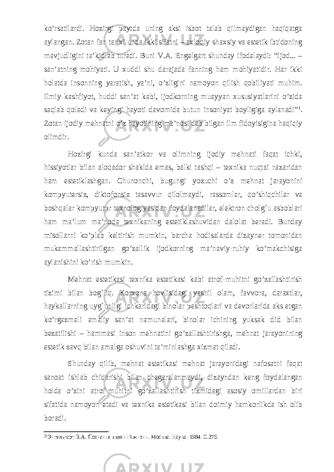 ko’rsatilardi. Hozirgi paytda uning aksi isbot talab qilmaydigan haqiqatga aylangan. Zotan fan tarixi unda ikki sifatni – axloqiy-shaxsiy va estetik ibtidoning mavjudligini ta’kidlab turadi. Buni V.A. Engelgart shunday ifodalaydi: “Ijod... – san’atning mohiyati. U xuddi shu darajada fanning ham mohiyatidir. Har ikki holatda insonning yaratish, ya’ni, o’zligini namoyon qilish qobiliyati muhim. Ilmiy kashfiyot, huddi san’at kabi, ijodkorning muayyan xususiyatlarini o’zida saqlab qoladi va keyingi hayoti davomida butun insoniyat boyligiga aylanadi”  . Zotan ijodiy mehnatni o’z hayotining ma’nosi deb bilgan ilm fidoyisigina haqiqiy olimdir. Hozirgi kunda san’atkor va olimning ijodiy mehnati faqat ichki, hissiyotlar bilan aloqador shaklda emas, balki tashqi – texnika nuqtai nazaridan ham estetiklashgan. Chunonchi, bugungi yozuchi o’z mehnat jarayonini kompyutersiz, diktofonsiz tasavvur qilolmaydi, rassomlar, qo’shiqchilar va boshqalar kompyutpr texnologiyasidan foydalanadilar, elektron cholg`u asboblari ham ma’lum ma’noda texnikaning estetiklashuvidan dalolat beradi. Bunday misollarni ko’plab keltirish mumkin, barcha hodisalarda dizayner tomonidan mukammallashtirilgan go’zallik ijodkorning ma’naviy-ruhiy ko’makchisiga aylanishini ko’rish mumkin. Mehnat estetikasi texnika estetikasi kabi atrof-muhitni go’zallashtirish tizimi bilan bog`liq. Korxona hovlisidagi yashil olam, favvora, daraxtlar, haykallarning uyg`unligi ichkaridagi binolar peshtoqlari va devorlarida aks etgan ko’rgazmali amaliy san’at namunalari, binolar ichining yuksak did bilan bezatilishi – hammasi inson mehnatini go’zallashtirishga, mehnat jarayonining estetik zavq bilan amalga oshuvini ta’minlashga xizmat qiladi. Shunday qilib, mehnat estetikasi mehnat jarayonidagi nafosatni faqat sanoat ishlab chiqarishi bilan chegaralanmaydi, dizayndan keng foydalangan holda o’zini atrof-muhitni go’zallashtirish tizmidagi asosiy omillardan biri sifatida namoyon etadi va texnika estetikasi bilan doimiy hamkorlikda ish olib boradi.   Энгельгарт В.А. Познание явлений жизни. Москва. Наука. 1984. С.276. 