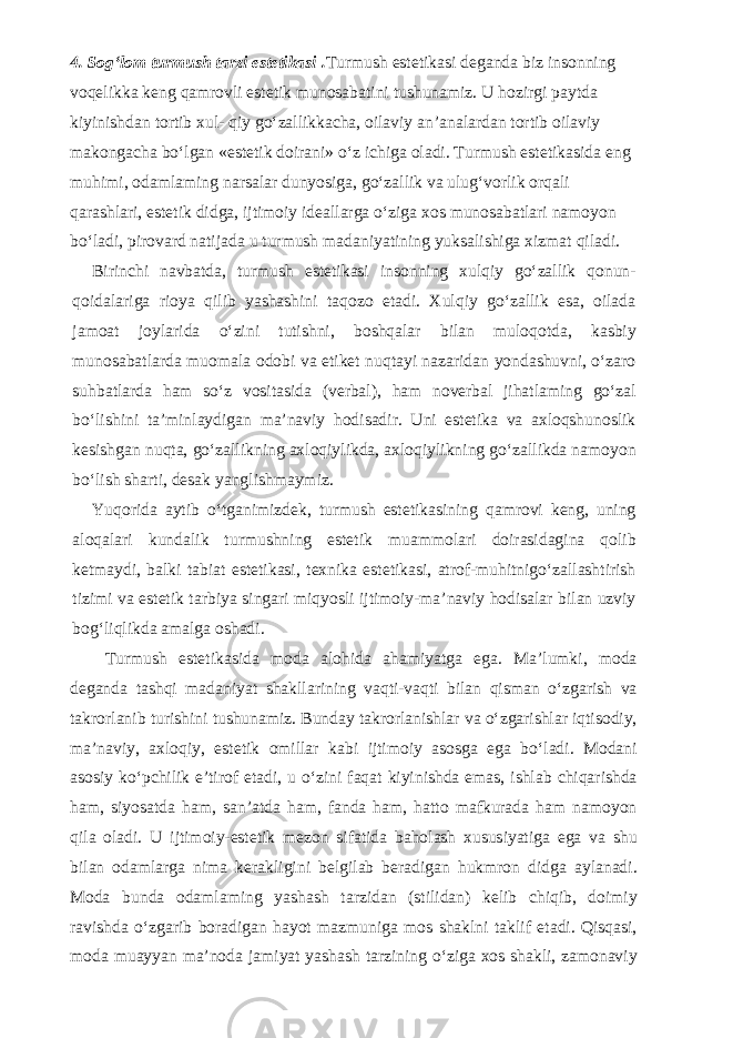 4. Sog‘lom turmush tarzi estetikasi . Turmush estetikasi deganda biz insonning voqelikka keng qamrovli estetik munosabatini tushunamiz. U hozirgi paytda kiyinishdan tortib xul- qiy go‘zallikkacha, oilaviy an’analardan tortib oilaviy makongacha bo‘lgan «estetik doirani» o‘z ichiga oladi. Turmush estetikasida eng muhimi, odamlaming narsalar dunyosiga, go‘zallik va ulug‘vorlik orqali qarashlari, estetik didga, ijtimoiy ideallarga o‘ziga xos munosabatlari namoyon bo‘ladi, pirovard natijada u turmush madaniyatining yuksalishiga xizmat qiladi. Birinchi navbatda, turmush estetikasi insonning xulqiy go‘zallik qonun- qoidalariga rioya qilib yashashini taqozo etadi. Xulqiy go‘zallik esa, oilada jamoat joylarida o‘zini tutishni, boshqalar bilan muloqotda, kasbiy munosabatlarda muomala odobi va etiket nuqtayi nazaridan yondashuvni, o‘zaro suhbatlarda ham so‘z vositasida (verbal), ham noverbal jihatlaming go‘zal bo‘lishini ta’minlaydigan ma’naviy hodisadir. Uni estetika va axloqshunoslik kesishgan nuqta, go‘zallikning axloqiylikda, axloqiylikning go‘zallikda namoyon bo‘lish sharti, desak yanglishmaymiz. Yuqorida aytib o‘tganimizdek, turmush estetikasining qamrovi keng, uning aloqalari kundalik turmushning estetik muammolari doirasidagina qolib ketmaydi, balki tabiat estetikasi, texnika estetikasi, atrof-muhitnigo‘zallashtirish tizimi va estetik tarbiya singari miqyosli ijtimoiy-ma’naviy hodisalar bilan uzviy bog‘liqlikda amalga oshadi. Turmush estetikasida moda alohida ahamiyatga ega. Ma’lumki, moda deganda tashqi madaniyat shakllarining vaqti-vaqti bilan qisman o‘zgarish va takrorlanib turishini tushunamiz. Bunday takrorlanishlar va o‘zgarishlar iqtisodiy, ma’naviy, axloqiy, estetik omillar kabi ijtimoiy asosga ega bo‘ladi. Modani asosiy ko‘pchilik e’tirof etadi, u o‘zini faqat kiyinishda emas, ishlab chiqarishda ham, siyosatda ham, san’atda ham, fanda ham, hatto mafkurada ham namoyon qila oladi. U ijtimoiy-estetik mezon sifatida baholash xususiyatiga ega va shu bilan odamlarga nima kerakligini belgilab beradigan hukmron didga aylanadi. Moda bunda odamlaming yashash tarzidan (stilidan) kelib chiqib, doimiy ravishda o‘zgarib boradigan hayot mazmuniga mos shaklni taklif etadi. Qisqasi, moda muayyan ma’noda jamiyat yashash tarzining o‘ziga xos shakli, zamonaviy 