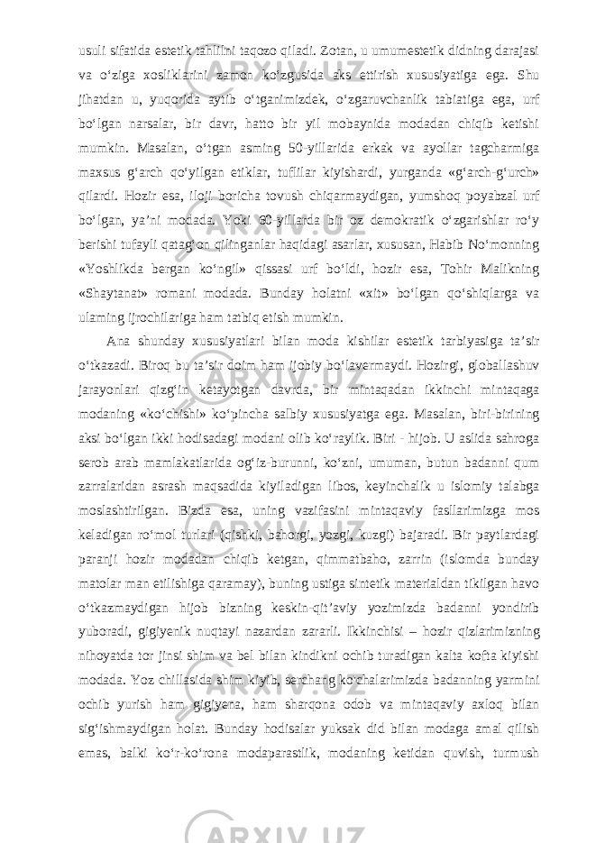 usuli sifatida estetik tahlilni taqozo qiladi. Zotan, u umumestetik didning darajasi va o‘ziga xosliklarini zamon ko‘zgusida aks ettirish xususiyatiga ega. Shu jihatdan u, yuqorida aytib o‘tganimizdek, o‘zgaruvchanlik tabiatiga ega, urf bo‘lgan narsalar, bir davr, hatto bir yil mobaynida modadan chiqib ketishi mumkin. Masalan, o‘tgan asming 50-yillarida erkak va ayollar tagcharmiga maxsus g‘arch qo‘yilgan etiklar, tuflilar kiyishardi, yurganda «g‘arch-g‘urch» qilardi. Hozir esa, iloji boricha tovush chiqarmaydigan, yumshoq poyabzal urf bo‘lgan, ya’ni modada. Yoki 60-yillarda bir oz demokratik o‘zgarishlar ro‘y berishi tufayli qatag‘on qilinganlar haqidagi asarlar, xususan, Habib No‘monning «Yoshlikda bergan ko‘ngil» qissasi urf bo‘ldi, hozir esa, Tohir Malikning «Shaytanat» romani modada. Bunday holatni «xit» bo‘lgan qo‘shiqlarga va ulaming ijrochilariga ham tatbiq etish mumkin. Ana shunday xususiyatlari bilan moda kishilar estetik tarbiyasiga ta’sir o‘tkazadi. Biroq bu ta’sir doim ham ijobiy bo‘lavermaydi. Hozirgi, globallashuv jarayonlari qizg‘in ketayotgan davrda, bir mintaqadan ikkinchi mintaqaga modaning «ko‘chishi» ko‘pincha salbiy xususiyatga ega. Masalan, biri-birining aksi bo‘lgan ikki hodisadagi modani olib ko‘raylik. Biri - hijob. U aslida sahroga serob arab mamlakatlarida og‘iz-burunni, ko‘zni, umuman, butun badanni qum zarralaridan asrash maqsadida kiyiladigan libos, keyinchalik u islomiy talabga moslashtirilgan. Bizda esa, uning vazifasini mintaqaviy fasllarimizga mos keladigan ro‘mol turlari (qishki, bahorgi, yozgi, kuzgi) bajaradi. Bir paytlardagi paranji hozir modadan chiqib ketgan, qimmatbaho, zarrin (islomda bunday matolar man etilishiga qaramay), buning ustiga sintetik materialdan tikilgan havo o‘tkazmaydigan hijob bizning keskin-qit’aviy yozimizda badanni yondirib yuboradi, gigiyenik nuqtayi nazardan zararli. Ikkinchisi – hozir qizlarimizning nihoyatda tor jinsi shim va bel bilan kindikni ochib turadigan kalta kofta kiyishi modada. Yoz chillasida shim kiyib, serchang ko&#39;chalarimizda badanning yarmini ochib yurish ham gigiyena, ham sharqona odob va mintaqaviy axloq bilan sig‘ishmaydigan holat. Bunday hodisalar yuksak did bilan modaga amal qilish emas, balki ko‘r-ko‘rona modaparastlik, modaning ketidan quvish, turmush 