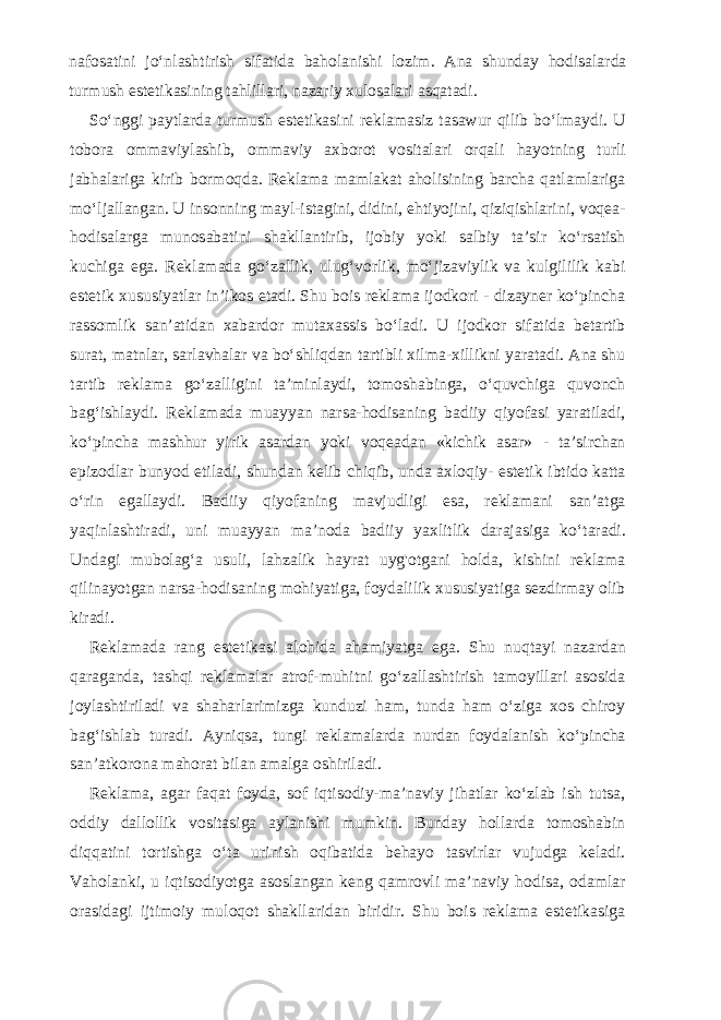 nafosatini jo‘nlashtirish sifatida baholanishi lozim. Ana shunday hodisalarda turmush estetikasining tahlillari, nazariy xulosalari asqatadi. So‘nggi paytlarda turmush estetikasini reklamasiz tasawur qilib bo‘lmaydi. U tobora ommaviylashib, ommaviy axborot vositalari orqali hayotning turli jabhalariga kirib bormoqda. Reklama mamlakat aholisining barcha qatlamlariga mo‘ljallangan. U insonning mayl-istagini, didini, ehtiyojini, qiziqishlarini, voqea- hodisalarga munosabatini shakllantirib, ijobiy yoki salbiy ta’sir ko‘rsatish kuchiga ega. Reklamada go‘zallik, ulug‘vorlik, mo‘jizaviylik va kulgililik kabi estetik xususiyatlar in’ikos etadi. Shu bois reklama ijodkori - dizayner ko‘pincha rassomlik san’atidan xabardor mutaxassis bo‘ladi. U ijodkor sifatida betartib surat, matnlar, sarlavhalar va bo‘shliqdan tartibli xilma-xillikni yaratadi. Ana shu tartib reklama go‘zalligini ta’minlaydi, tomoshabinga, o‘quvchiga quvonch bag‘ishlaydi. Reklamada muayyan narsa-hodisaning badiiy qiyofasi yaratiladi, ko‘pincha mashhur yirik asardan yoki voqeadan «kichik asar» - ta’sirchan epizodlar bunyod etiladi, shundan kelib chiqib, unda axloqiy- estetik ibtido katta o‘rin egallaydi. Badiiy qiyofaning mavjudligi esa, reklamani san’atga yaqinlashtiradi, uni muayyan ma’noda badiiy yaxlitlik darajasiga ko‘taradi. Undagi mubolag‘a usuli, lahzalik hayrat uyg&#39;otgani holda, kishini reklama qilinayotgan narsa-hodisaning mohiyatiga, foydalilik xususiyatiga sezdirmay olib kiradi. Reklamada rang estetikasi alohida ahamiyatga ega. Shu nuqtayi nazardan qaraganda, tashqi reklamalar atrof-muhitni go‘zallashtirish tamoyillari asosida joylashtiriladi va shaharlarimizga kunduzi ham, tunda ham o‘ziga xos chiroy bag‘ishlab turadi. Ayniqsa, tungi reklamalarda nurdan foydalanish ko‘pincha san’atkorona mahorat bilan amalga oshiriladi. Reklama, agar faqat foyda, sof iqtisodiy-ma’naviy jihatlar ko‘zlab ish tutsa, oddiy dallollik vositasiga aylanishi mumkin. Bunday hollarda tomoshabin diqqatini tortishga o‘ta urinish oqibatida behayo tasvirlar vujudga keladi. Vaholanki, u iqtisodiyotga asoslangan keng qamrovli ma’naviy hodisa, odamlar orasidagi ijtimoiy muloqot shakllaridan biridir. Shu bois reklama estetikasiga 