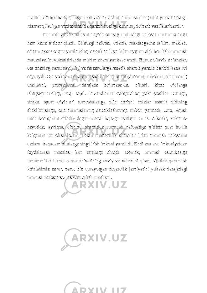 alohida e’tibor berish, unga aholi estetik didini, turmush darajasini yuksaltirishga xizmat qiladigan vosita sifatida qarash hozirgi kunning dolzarb vazifalaridandir. Turmush estetikasi ayni paytda oilaviy muhitdagi nafosat muammolariga ham katta e’tibor qiladi. Oiladagi nafosat, odatda, maktabgacha ta’lim, maktab, o‘rta maxsus o‘quv yurtlaridagi estetik tarbiya bilan uyg‘un olib borilishi turmush madaniyatini yuksaltirishda muhim ahamiyat kasb etadi. Bunda oilaviy an’analar, ota-onaning namunaviyligi va farzandlarga estetik sharoit yaratib berishi katta rol o‘ynaydi. Ota yoki ona cholg‘u asboblaridan birini (dutormi, rubobmi, pianinomi) chalishni, professional darajada bo‘lmasa-da, bilishi, kitob o‘qishga ishtiyoqmandligi, vaqt topib farzandlarini qo‘g‘irchoq yoki yoshlar teatriga, sirkka, sport o‘yinlari tomoshalariga olib borishi bolalar estetik didining shakllanishiga, oila turmushining estetiklashuviga imkon yaratadi, zero, «qush inida ko‘rganini qiladi» degan maqol bejizga aytilgan emas. Afsuski, xalqimiz hayotida, ayniqsa, qishloq sharoitida turmush nafosatiga e’tibor sust bo‘lib kelganini tan olish lozim. Lekin mustaqillik sharofati bilan turmush nafosatini qadam- baqadam oilalarga singdirish imkoni yaratildi. Endi ana shu imkoniyatdan foydalanish masalasi kun tartibiga chiqdi. Demak, turmush estetikasiga umummillat turmush madaniyatining uzviy va yetakchi qismi sifatida qarab ish ko‘rishimiz zarur, zero, biz qurayotgan fuqarolik jamiyatini yuksak darajadagi turmush nafosatisiz tasvvur qilish mushkul. 