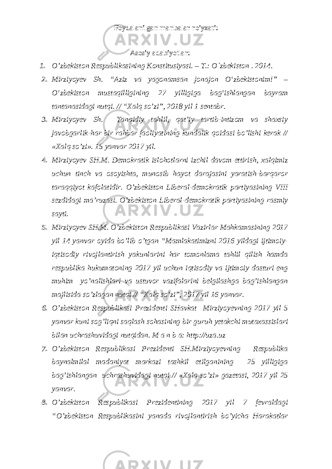 Foydalanilgan manbalar ro&#39;yxati: Аsоsiy adabiyotlar: 1. O’zbеkistоn Rеspublikаsining Kоnstitusiyasi. – T.: O`zbеkistоn . 201 4 . 2. Mirziyoyev Sh. “Aziz va yagonamsan jonajon О‘zbekistonim!” – О‘zbekiston mustaqilligining 27 yilligiga bag‘ishlangan bayram tantanasidagi nutqi. // “Xalq so’zi”, 2018 yil 1 sentabr. 3. Mirziyoyev Sh. Tanqidiy tahlil, qat’iy tartib-intizom va shaxsiy javobgarlik-har bir rahbar faoliyatining kundalik qoidasi bo’lishi kerak // «Xalq so’zi». 15 yanvar 2017 yil. 4. Mirziyoyev SH.M. Demokratik islohotlarni izchil davom ettirish, xalqimiz uchun tinch va osoyishta, munosib hayot darajasini yaratish-barqaror taraqqiyot kafolatidir. O’zbekiston Liberal-demokratik partiyasining VIII sezdidagi ma’ruzasi. O’zbekiston Liberal-demokratik partiyasining rasmiy sayti. 5. Mirziyoyev SH.M. O’zbekiston Respublikasi Vazirlar Mahkamasining 2017 yil 14 yanvar oyida bo’lib o’tgan “Mamlakatimizni 2016 yildagi ijtimoiy- iqtisodiy rivojlantirish yakunlarini har tomonlama tahlil qilish hamda respublika hukumatoning 2017 yil uchun iqtisodiy va ijtimoiy dasturi eng muhim yo’nalishlari va ustuvor vazifalarini belgilashga bag’ishlangan majlisida so’zlagan nutqi // “Xalq so’zi”, 2017 yil 16 yanvar. 6. O’zbekiston Respublikasi Prezidenti SHavkat Mirziyoyevning 2017 yil 5 yanvar kuni sog’liqni saqlash sohasining bir guruh yetakchi mutaxassislari bilan uchrashuvidagi nutqidan. M a n b a: http://uza.uz 7. O’zbekiston Respublikasi Prezidenti SH.Mirziyoyevning Respublika baynalmilal madaniyat markazi tashkil etilganining 25 yilligiga bag’ishlangan uchrashuvidagi nutqi // «Xalq so’zi» gazetasi, 2017 yil 25 yanvar. 8. O’zbekiston Respublikasi Prezidentining 2017 yil 7 fevraldagi “O’zbekiston Respublikasini yanada rivojlantirish bo’yicha Harakatlar 