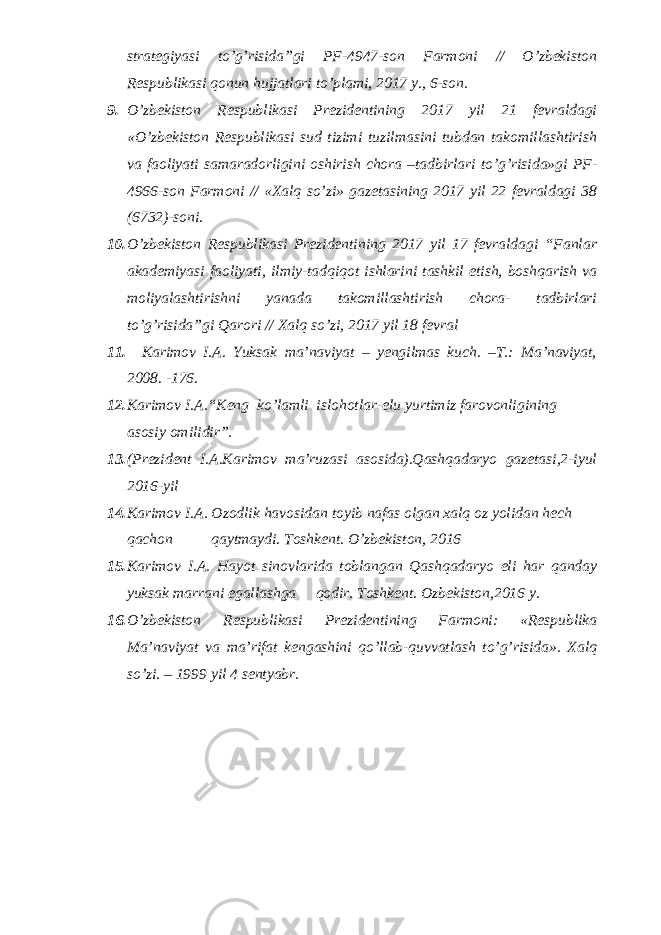 strategiyasi to’g’risida”gi PF-4947-son Farmoni // O’zbekiston Respublikasi qonun hujjatlari to’plami, 2017 y., 6-son. 9. O’zbekiston Respublikasi Prezidentining 2017 yil 21 fevraldagi «O’zbekiston Respublikasi sud tizimi tuzilmasini tubdan takomillashtirish va faoliyati samaradorligini oshirish chora –tadbirlari to’g’risida»gi PF- 4966-son Farmoni // «Xalq so’zi» gazetasining 2017 yil 22 fevraldagi 38 (6732)-soni. 10. O’zbekiston Respublikasi Prezidentining 2017 yil 17 fevraldagi “Fanlar akademiyasi faoliyati, ilmiy-tadqiqot ishlarini tashkil etish, boshqarish va moliyalashtirishni yanada takomillashtirish chora- tadbirlari to’g’risida”gi Qarori // Xalq so’zi, 2017 yil 18 fevral 11. Karimov I.A. Yuksak ma’naviyat – yengilmas kuch. –T.: Ma’naviyat, 2008. -176. 12. Karimov I.A. “ Keng ko’lamli islohotlar-elu yurtimiz farovonligining asosiy omilidir”. 13. (Prezident I.A.Karimov ma’ruzasi asosida).Qashqadaryo gazetasi,2-iyul 2016-yil 14. Karimov I.A. Ozodlik havosidan toyib nafas olgan xalq oz yolidan hech qachon qaytmaydi. Toshkent. O’zbekiston, 2016 15. Karimov I.A. Hayot sinovlarida toblangan Qashqadaryo eli har qanday yuksak marrani egallashga qodir. Toshkent. Ozbekiston,2016 y. 16. O’zbеkistоn Rеspublikаsi Prеzidеntining Fаrmоni: «Rеspublikа Mа’nаviyat vа mа’rifаt kеngаshini qo’llаb-quvvаtlаsh to’g’risidа». Хаlq so’zi. – 1999 yil 4 sеntyabr. 