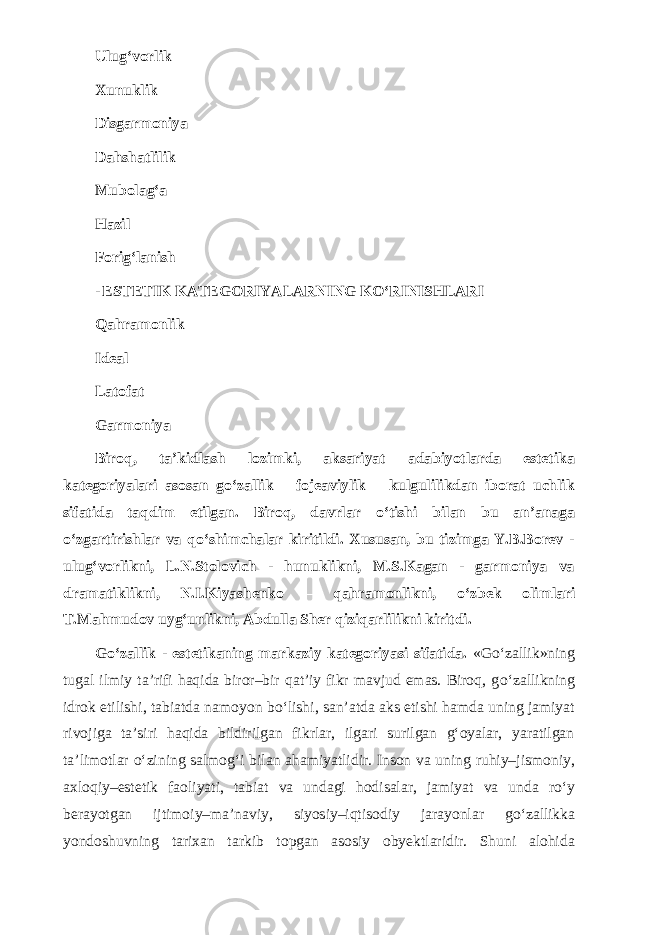 Ulug‘vorlik Xunuklik Disgarmoniya Dahshatlilik Mubolag‘a Hazil Forig‘lanish - ESTETIK KATEGORIYALARNING K О ‘RINISHLARI Qahramonlik Ideal Latofat Garmoniya Biroq, ta’kidlash lozimki, aksariyat adabiyotlarda estetika kategoriyalari asosan g о ‘zallik – fojeaviylik – kulgulilikdan iborat uchlik sifatida taqdim etilgan. Biroq, davrlar о ‘tishi bilan bu an’anaga о ‘zgartirishlar va q о ‘shimchalar kiritildi. Xususan, bu tizimga Y.B.Borev - ulug‘vorlikni, L.N.Stolovich - hunuklikni, M.S.Kagan - garmoniya va dramatiklikni, N.I.Kiyashenko – qahramonlikni, о ‘zbek olimlari T.Mahmudov uyg‘unlikni, Abdulla Sher qiziqarlilikni kiritdi. G о ‘zallik - estetikaning markaziy kategoriyasi sifatida. «G о ‘zallik»ning tugal ilmiy ta’rifi haqida biror–bir qat’iy fikr mavjud emas. Biroq, g о ‘zallikning idrok etilishi, tabiatda namoyon b о ‘lishi, san’atda aks etishi hamda uning jamiyat rivojiga ta’siri haqida bildirilgan fikrlar, ilgari surilgan g‘oyalar, yaratilgan ta’limotlar о ‘zining salmog‘i bilan ahamiyatlidir. Inson va uning ruhiy–jismoniy, axloqiy–estetik faoliyati, tabiat va undagi hodisalar, jamiyat va unda r о ‘y berayotgan ijtimoiy–ma’naviy, siyosiy–iqtisodiy jarayonlar g о ‘zallikka yondoshuvning tarixan tarkib topgan asosiy obyektlaridir. Shuni alohida 