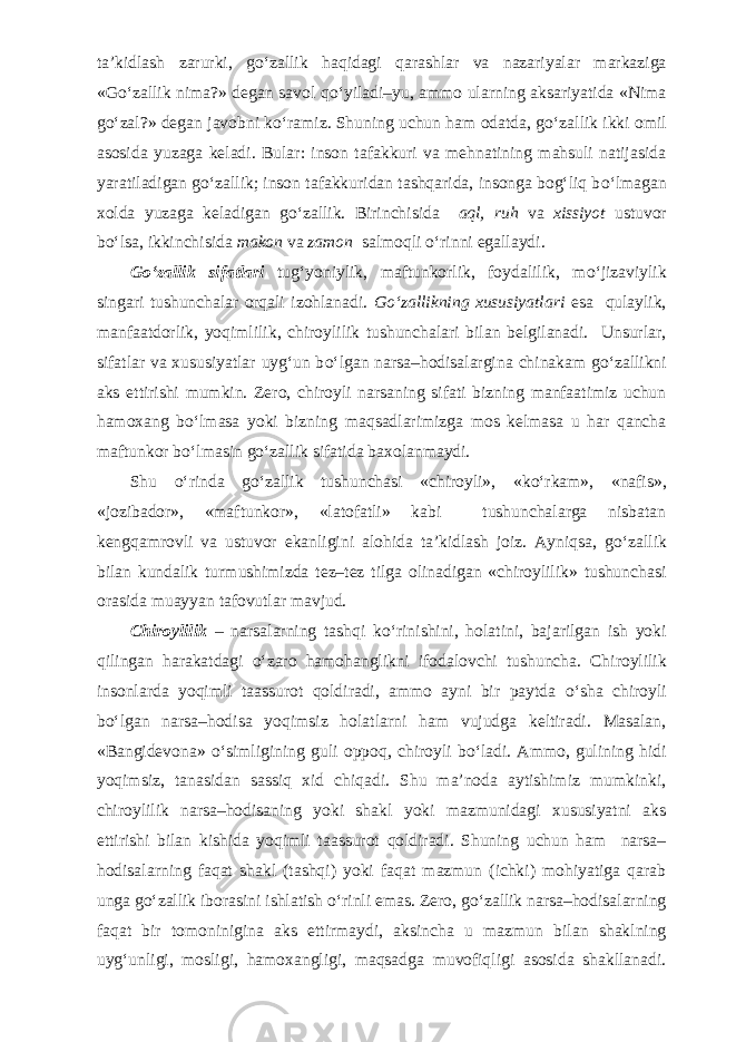 ta’kidlash zarurki, g о ‘zallik haqidagi qarashlar va nazariyalar markaziga «G о ‘zallik nima?» degan savol q о ‘yiladi–yu, ammo ularning aksariyatida «Nima g о ‘zal?» degan javobni k о ‘ramiz. Shuning uchun ham odatda, g о ‘zallik ikki omil asosida yuzaga keladi. Bular: inson tafakkuri va mehnatining mahsuli natijasida yaratiladigan g о ‘zallik; inson tafakkuridan tashqarida, insonga bog‘liq b о ‘lmagan xolda yuzaga keladigan g о ‘zallik. Birinchisida aql, ruh va xissiyot ustuvor b о ‘lsa, ikkinchisida makon va zamon salmoqli о ‘rinni egallaydi. G о ‘zallik sifatlari tug‘yoniylik, maftunkorlik, foydalilik, m о ‘jizaviylik singari tushunchalar orqali izohlanadi. G о ‘zallikning xususiyatlari esa qulaylik, manfaatdorlik, yoqimlilik, chiroylilik tushunchalari bilan belgilanadi. Unsurlar, sifatlar va xususiyatlar uyg‘un b о ‘lgan narsa–hodisalargina chinakam g о ‘zallikni aks ettirishi mumkin. Zero, chiroyli narsaning sifati bizning manfaatimiz uchun hamoxang b о ‘lmasa yoki bizning maqsadlarimizga mos kelmasa u har qancha maftunkor b о ‘lmasin g о ‘zallik sifatida baxolanmaydi. Shu о ‘rinda g о ‘zallik tushunchasi «chiroyli», «k о ‘rkam», «nafis», «jozibador», «maftunkor», «latofatli» kabi tushunchalarga nisbatan kengqamrovli va ustuvor ekanligini alohida ta’kidlash joiz. Ayniqsa, g о ‘zallik bilan kundalik turmushimizda tez–tez tilga olinadigan «chiroylilik» tushunchasi orasida muayyan tafovutlar mavjud. Chiroylilik – narsalarning tashqi k о ‘rinishini, holatini, bajarilgan ish yoki qilingan harakatdagi о ‘zaro hamohanglikni ifodalovchi tushuncha. Chi roylilik insonlarda yoqimli taassurot qoldiradi, ammo ayni bir paytda о ‘sha chiroyli b о ‘lgan narsa–hodisa yoqimsiz holatlarni ham vujudga keltiradi. Masalan, «Bangidevona» о ‘simligining guli oppoq, chiroyli b о ‘ladi. Ammo, gulining hidi yoqimsiz, tanasidan sassiq xid chiqadi. Shu ma’noda aytishimiz mumkinki, chiroylilik narsa–hodisaning yoki shakl yoki mazmunidagi xususiyatni aks ettirishi bilan kishida yoqimli taassurot qoldiradi. Shuning uchun ham narsa– hodisalarning faqat shakl (tashqi) yoki faqat mazmun (ichki) mohiyatiga qarab unga g о ‘zallik iborasini ishlatish о ‘rinli emas. Zero, g о ‘zallik narsa–hodisalarning faqat bir tomoninigina aks ettirmaydi, aksincha u mazmun bilan shaklning uyg‘unligi, mosligi, hamoxangligi, maqsadga muvofiqligi asosida shakllanadi. 