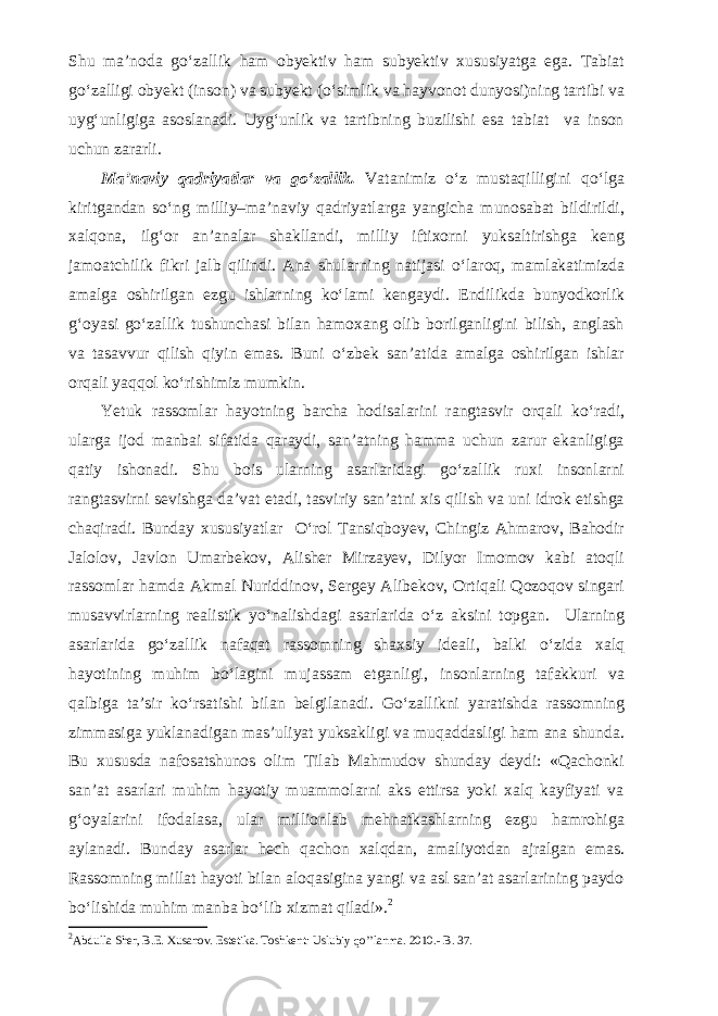 Shu ma’noda g о ‘zallik ham obyektiv ham subyektiv xususiyatga ega. Tabiat g о ‘zalligi obyekt (inson) va subyekt ( о ‘simlik va hayvonot dunyosi)ning tartibi va uyg‘unligiga asoslanadi. Uyg‘unlik va tartibning buzilishi esa tabiat va inson uchun zararli. Ma’naviy qadriyatlar va g о ‘zallik. Vatanimiz о ‘z mustaqilligini q о ‘lga kiritgandan s о ‘ng milliy–ma’naviy qadriyatlarga yangicha munosabat bildirildi, xalqona, ilg‘or an’analar shakllandi, milliy iftixorni yuksaltirishga keng jamoatchilik fikri jalb qilindi. Ana shularning natijasi о ‘laroq, mamlakatimizda amalga oshirilgan ezgu ishlarning k о ‘lami kengaydi. Endilikda bunyodkorlik g‘oyasi g о ‘zallik tushunchasi bilan hamoxang olib borilganligini bilish, anglash va tasavvur qilish qiyin emas. Buni о ‘zbek san’atida amalga oshirilgan ishlar orqali yaqqol k о ‘rishimiz mumkin. Yetuk rassomlar hayotning barcha hodisalarini rangtasvir orqali k о ‘radi, ularga ijod manbai sifatida qaraydi, san’atning hamma uchun zarur ekanligiga qatiy ishonadi. Shu bois ularning asarlaridagi g о ‘zallik ruxi insonlarni rangtasvirni sevishga da’vat etadi, tasviriy san’atni xis qilish va uni idrok etishga chaqiradi. Bunday xususiyatlar О ‘rol Tansiqboyev, Chingiz Ahmarov, Bahodir Jalolov, Javlon Umarbekov, Alisher Mirzayev, Dilyor Imomov kabi atoqli rassom lar hamda Akmal Nuriddinov, Sergey Alibekov, Ortiqali Qozoqov singari musavvirlarning realistik y о ‘nalishdagi asar larida о ‘z aksini topgan. Ularning asarla rida g о ‘zallik nafaqat rassomning shaxsiy ideali, balki о ‘zida xalq hayotining muhim b о ‘lagini mujassam etganligi, in sonlarning tafakkuri va qalbiga ta’sir k о ‘rsatishi bilan bel gilanadi. G о ‘zallikni yaratishda rassomning zimmasiga yuklana digan mas’uliyat yuksakligi va muqaddasligi ham ana shunda. Bu xususda nafosatshunos olim Tilab Mahmudov shunday deydi: «Qachonki san’at asarlari muhim hayotiy muammolarni aks ettirsa yoki xalq kayfiyati va g‘oyalarini ifodalasa, ular millionlab mehnatkashlarning ezgu hamrohiga aylanadi. Bunday asarlar hech qachon xalqdan, ama liyotdan ajralgan emas. Rassomning millat hayoti bilan aloqasigina yangi va asl san’at asarlarining paydo b о ‘lishida muhim manba b о ‘lib xizmat qiladi». 2 2 Abdulla Sher, B.E. Xusanov. Estetika. Toshkent: Uslubiy qo’’lanma. 2010.- B. 37. 