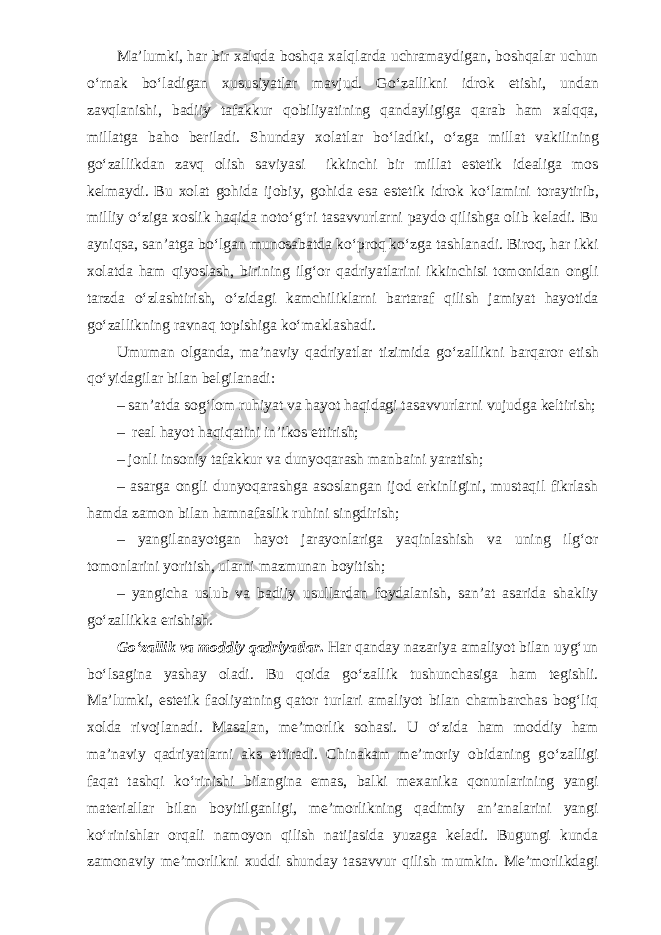 Ma’lumki, har bir xalqda boshqa xalqlarda uchramaydigan, boshqalar uchun о ‘rnak b о ‘ladigan xususiyatlar mavjud. G о ‘zallikni idrok etishi, undan zavqlanishi, badiiy tafakkur qobiliyatining qandayligiga qarab ham xalqqa, millatga baho beriladi. Shunday xolatlar b о ‘ladiki, о ‘zga millat vakilining g о ‘zallikdan zavq olish saviyasi ikkinchi bir millat estetik idealiga mos kelmaydi. Bu xolat gohida ijobiy, gohida esa estetik idrok k о ‘lamini to raytirib, milliy о ‘ziga xoslik haqida not о ‘g‘ri tasavvurlarni paydo qilishga olib keladi. Bu ayniqsa, san’atga b о ‘lgan munosabatda k о ‘proq k о ‘zga tashlanadi. Biroq, har ikki xolatda ham qiyoslash, birining ilg‘or qadriyatlarini ikkinchisi tomonidan ongli tarzda о ‘zlashtirish, о ‘zidagi kamchiliklarni bartaraf qilish jamiyat hayotida g о ‘zallikning ravnaq topishiga k о ‘maklashadi. Umuman olganda, ma’naviy qadriyatlar tizimida g о ‘zallikni barqaror etish q о ‘yidagilar bilan belgilanadi: – san’atda sog‘lom ruhiyat va hayot haqidagi tasavvurlarni vujudga keltirish; – real hayot haqiqatini in’ikos ettirish; – jonli insoniy tafakkur va dunyoqarash manbaini yaratish; – asarga ongli dunyoqarashga asoslangan ijod erkinligini, mustaqil fikrlash hamda zamon bilan hamnafaslik ruhini sing dirish; – yangilanayotgan hayot jarayonlariga yaqinlashish va uning ilg‘or tomonlarini yoritish, ularni mazmunan boyitish; – yangicha uslub va badiiy usullardan foydalanish, san’at asarida shakliy g о ‘zallikka erishish. G о ‘zallik va moddiy qadriyatlar . Har qanday nazariya amaliyot bilan uyg‘un b о ‘lsagina yashay oladi. Bu qoida g о ‘zallik tushunchasiga ham tegishli. Ma’lumki, estetik faoliyatning qator turlari amaliyot bilan chambarchas bog‘liq xolda rivojlanadi. Masalan, me’morlik sohasi. U о ‘zida ham moddiy ham ma’naviy qadriyatlarni aks ettiradi. Chinakam me’moriy obidaning g о ‘zalligi faqat tashqi k о ‘rinishi bilangina emas, balki mexanika qonunlarining yangi materiallar bilan boyitilganligi, me’morlikning qadimiy an’analarini yangi k о ‘rinishlar orqali namoyon qilish natijasida yuzaga keladi. Bugungi kunda zamonaviy me’morlikni xuddi shunday tasavvur qilish mumkin. Me’morlikdagi 