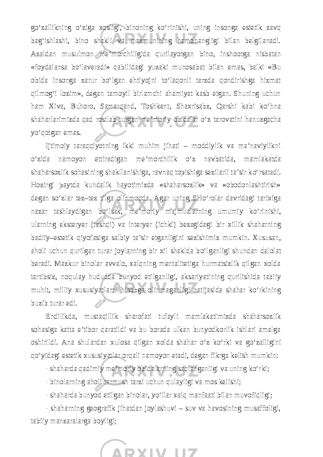 g о ‘zallikning о ‘ziga xosligi, binoning k о ‘ rinishi, uning insonga estetik zavq bag‘ishlashi, bino shakli va mazmunining hamohangligi bilan belgilanadi. Azaldan musulmon me’morchiligida qurilayotgan bino, in shootga nisbatan «foydalansa b о ‘laveradi» qabilidagi yuzaki munosabat bilan emas, balki «Bu obida insonga zarur b о ‘lgan eh tiyojni t о ‘laqonli tarzda qondirishga hizmat qilmog‘i lozim», degan tamoyil birlamchi ahamiyat kasb etgan. Shuning uchun ham Xiva, Buhoro, Samarqand, Toshkent, Shaxrisabz, Qarshi kabi k о ‘hna shaharlarimizda qad rostlab turgan me’moriy obidalar о ‘z taro vatini hanuzgacha y о ‘qotgan emas. Ijtimoiy taraqqiyotning ikki muhim jihati – moddiylik va ma’naviylikni о ‘zida namoyon ettiradigan me’morchilik о ‘z navba tida, mamlakatda shaharsozlik sohasining shakllanishiga, ravnaq topishiga sezilarli ta’sir k о ‘rsatadi. Hozirgi paytda kundalik hayotimizda «shaharsozlik» va «obodonlashtirish» degan s о ‘zlar tez–tez tilga olinmoqda. Agar uning SH о ‘rolar davridagi tarixiga nazar tashlaydigan b о ‘lsak, me’moriy majmualarning umumiy k о ‘rinishi, ularning eksteryer (tashqi) va interyer (ichki) bezagidagi bir xillik shaharning badiiy–estetik qiyofasiga salbiy ta’sir et ganligini sezishimiz mumkin. Xususan, aholi uchun qurilgan turar joylarning bir xil shaklda b о ‘lganligi shundan dalolat beradi. Mazkur binolar avvalo, xalqning mentalitetiga hurmatsizlik qilgan xolda tartibsiz, noqulay hududda bunyod etil ganligi, aksariyatining qurilishida tabiiy muhit, milliy xususiyatlarni hisobga olin maganligi natijasida shahar k о ‘rkining buzib turar edi. Endilikda, mustaqillik sharofati tufayli mamlakatimizda shaharsoz lik sohasiga katta e’tibor qaratildi va bu borada ulkan bunyodkorlik ishlari amalga oshirildi. Ana shulardan xulosa qilgan xolda shahar о ‘z k о ‘rki va g о ‘zalligini q о ‘yidagi estetik xususiyatlar orqali namoyon etadi, degan fikrga kelish mumkin: - shaharda qadimiy me’moriy obidalarning saqlanganligi va uning k о ‘rki; - binolarning aholi tarmush tarzi uchun qulayligi va mos kelishi; - shaharda bunyod etilgan binolar, y о ‘llar xalq manfaati bilan muvofiqligi; - shaharning geografik jihatdan joylashuvi – suv va havosining musaffoligi, tabiiy manzaralarga boyligi; 