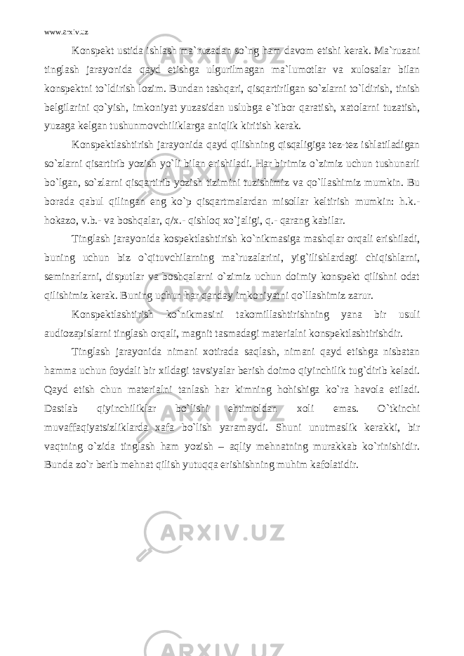 www.arxiv.uz Konspekt ustida ishlash ma`ruzadan so`ng ham davom etishi kerak. Ma`ruzani tinglash jarayonida qayd etishga ulgurilmagan ma`lumotlar va xulosalar bilan konspektni to`ldirish lozim. Bundan tashqari, qisqartirilgan so`zlarni to`ldirish, tinish belgilarini qo`yish, imkoniyat yuzasidan uslubga e`tibor qaratish, xatolarni tuzatish, yuzaga kelgan tushunmovchiliklarga aniqlik kiritish kerak. Konspektlashtirish jarayonida qayd qilishning qisqaligiga tez-tez ishlatiladigan so`zlarni qisartirib yozish yo`li bilan erishiladi. Har birimiz o`zimiz uchun tushunarli bo`lgan, so`zlarni qisqartirib yozish tizimini tuzishimiz va qo`llashimiz mumkin. Bu borada qabul qilingan eng ko`p qisqartmalardan misollar keltirish mumkin: h.k.- hokazo, v.b.- va boshqalar, q/x.- qishloq xo`jaligi, q.- qarang kabilar. Tinglash jarayonida kospektlashtirish ko`nikmasiga mashqlar orqali erishiladi, buning uchun biz o`qituvchilarning ma`ruzalarini, yig`ilishlardagi chiqishlarni, seminarlarni, disputlar va boshqalarni o`zimiz uchun doimiy konspekt qilishni odat qilishimiz kerak. Buning uchun har qanday imkoniyatni qo`llashimiz zarur. Konspektlashtirish ko`nikmasini takomillashtirishning yana bir usuli audiozapislarni tinglash orqali, magnit tasmadagi materialni konspektlashtirishdir. Tinglash jarayonida nimani xotirada saqlash, nimani qayd etishga nisbatan hamma uchun foydali bir xildagi tavsiyalar berish doimo qiyinchilik tug`dirib keladi. Qayd etish chun materialni tanlash har kimning hohishiga ko`ra havola etiladi. Dastlab qiyinchiliklar bo`lishi ehtimoldan xoli emas. O`tkinchi muvaffaqiyatsizliklarda xafa bo`lish yaramaydi. Shuni unutmaslik kerakki, bir vaqtning o`zida tinglash ham yozish – aqliy mehnatning murakkab ko`rinishidir. Bunda zo`r berib mehnat qilish yutuqqa erishishning muhim kafolatidir. 