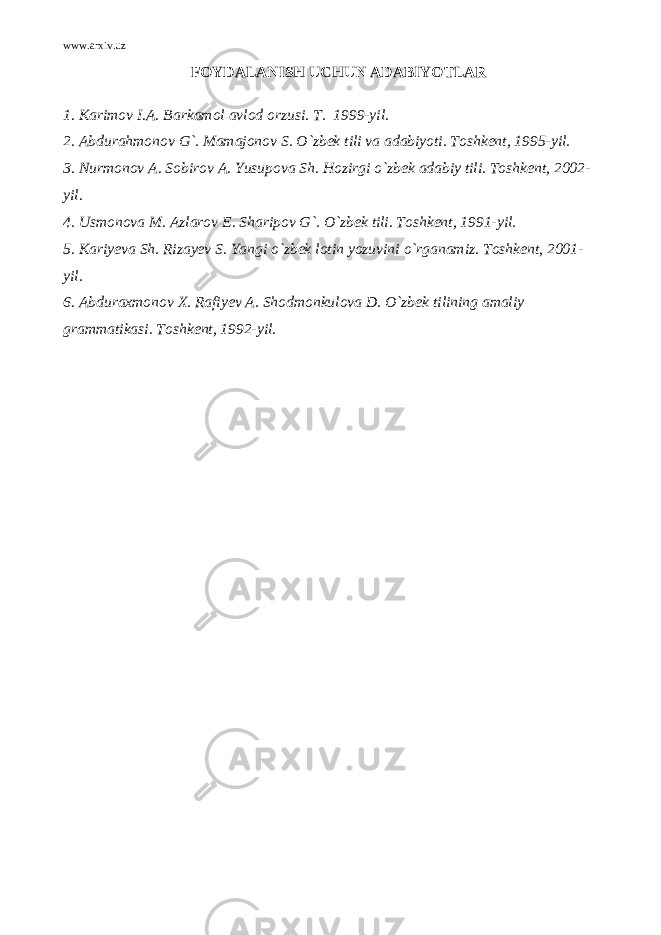 www.arxiv.uz FOYDALANISH UCHUN ADABIYOTLAR 1. Karimov I.A. Barkamol avlod orzusi. Т . 1999-yil. 2. Abdurahmonov G`. Mamajonov S. O`zbek tili va adabiyoti. Toshkent, 1995-yil. 3. Nurmonov A. Sobirov A. Yusupova Sh. Hozirgi o`zbek adabiy tili. Toshkent, 2002- yil. 4 . Usmonova M. Azlarov E. Sharipov G`. O`zbek tili. Toshkent, 1991-yil. 5. Kariyeva Sh. Rizayev S. Yangi o`zbek lotin yozuvini o`rganamiz. Toshkent, 2001- yil. 6. Abduraxmonov X. Rafiy е v A. Shodmonkulova D. O`zb е k tilining amaliy grammatikasi. Toshk е nt, 1992-yil. 