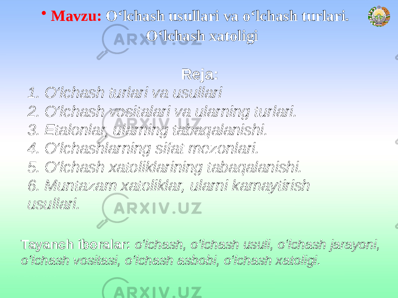 • Mavzu: О‘lchash usullari va о‘lchash turlari. О‘lchash xatoligi Reja: 1. O‘lchash turlari va usullari 2. O‘lchash vositalari va ularning turlari. 3. Etalonlar, ularning tabaqalanishi. 4. O‘lchashlarning sifat mezonlari. 5. O‘lchash xatoliklarining tabaqalanishi. 6. Muntazam xatoliklar, ularni kamaytirish usullari. Tayanch iboralar: o‘lchash, o‘lchash usuli, o‘lchash jarayoni, o‘lchash vositasi, o‘lchash asbobi, o‘lchash xatoligi . 