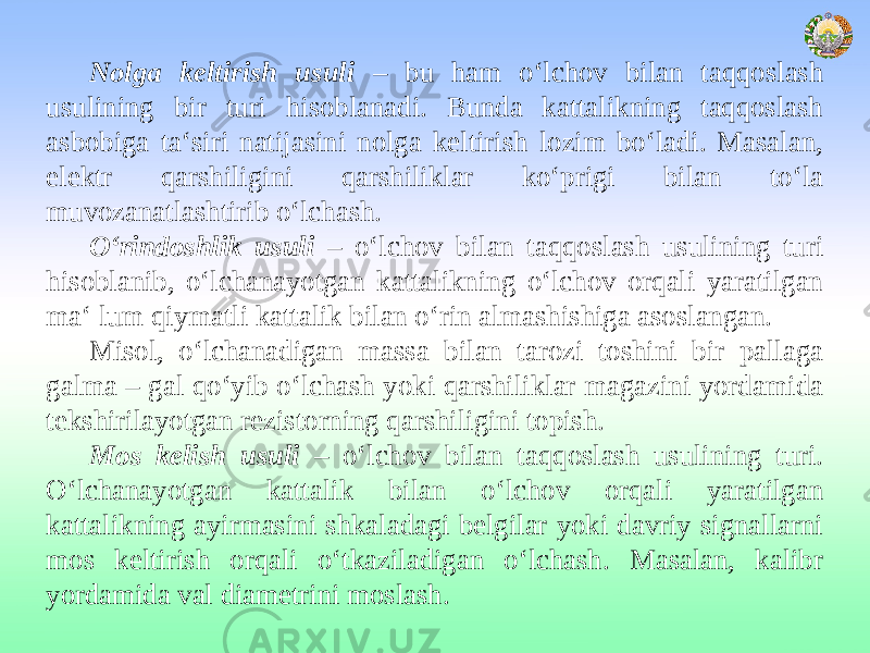 Nolga keltirish usuli – bu ham o‘lchov bilan taqqoslash usulining bir turi hisoblanadi. Bunda kattalikning taqqoslash asbobiga ta‘siri natijasini nolga keltirish lozim bo‘ladi. Masalan, elektr qarshiligini qarshiliklar ko‘prigi bilan to‘la muvozanatlashtirib o‘lchash. O‘rindoshlik usuli – o‘lchov bilan taqqoslash usulining turi hisoblanib, o‘lchanayotgan kattalikning o‘lchov orqali yaratilgan ma‘ lum qiymatli kattalik bilan o‘rin almashishiga asoslangan. Misol, o‘lchanadigan massa bilan tarozi toshini bir pallaga galma – gal qo‘yib o‘lchash yoki qarshiliklar magazini yordamida tekshirilayotgan rezistorning qarshiligini topish. Mos kelish usuli – o‘lchov bilan taqqoslash usulining turi. O‘lchanayotgan kattalik bilan o‘lchov orqali yaratilgan kattalikning ayirmasini shkaladagi belgilar yoki davriy signallarni mos keltirish orqali o‘tkaziladigan o‘lchash. Masalan, kalibr yordamida val diametrini moslash. 